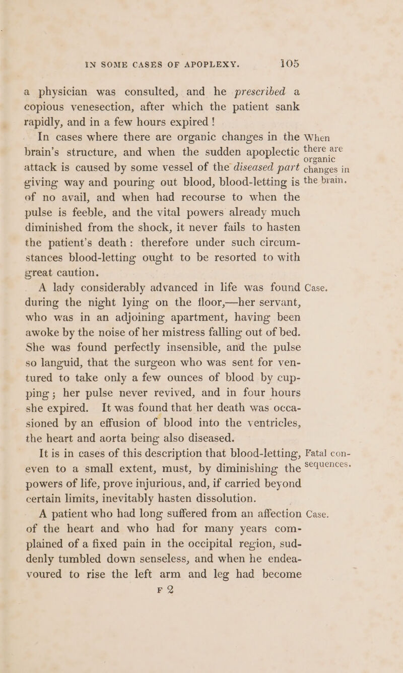 - a physician was consulted, and he prescribed a copious venesection, after which the patient sank rapidly, and in a few hours expired ! In cases where there are organic changes in the When brain’s structure, and when the sudden apoplectic pore attack is caused by some vessel of the diseased part as - giving way and pouring out blood, blood-letting is the brain. ef no avail, and when had recourse to when the pulse is feeble, and the vital powers already much diminished from the shock, it never fails to hasten the patient’s death: therefore under such circum- stances blood-letting ought to be resorted to with great caution. A lady considerably advanced in life was found Case. during the night lying on the floor,—her servant, who was in an adjoining apartment, having been awoke by the noise of her mistress falling out of bed. She was found perfectly insensible, and the pulse so languid, that the surgeon who was sent for ven- tured to take only a few ounces of blood by cup- ping; her pulse never revived, and in four hours she expired. It was found that her death was occa- sioned by an effusion of blood into the ventricles, the heart and aorta being also diseased. It is in cases of this description that blood-letting, Fatal con- even to a small extent, must, by diminishing the ““4°°* powers of life, prove injurious, and, if carried beyond certain limits, inevitably hasten dissolution. A patient who had long suffered from an affection Case. of the heart and who had for many years com- plained of a fixed pain in the occipital region, sud- denly tumbled down senseless, and when he endea- voured to rise the left arm and leg had become FQ