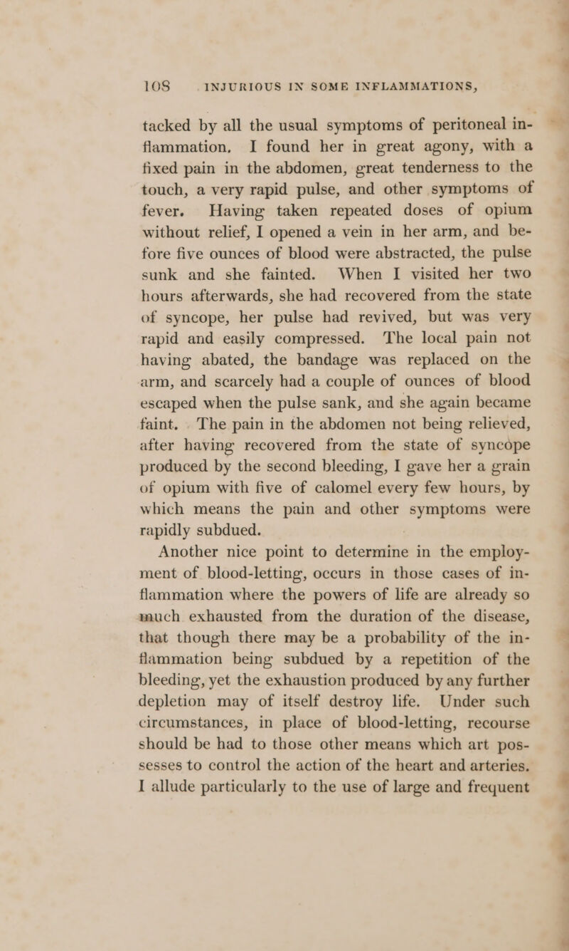 flammation. I found her in great agony, with a fixed pain in the abdomen, great tenderness to the touch, a very rapid pulse, and other symptoms of fever. Having taken repeated doses of opium without relief, I opened a vein in her arm, and be- fore five ounces of blood were abstracted, the pulse sunk and she fainted. When I visited her two hours afterwards, she had recovered from the state of syncope, her pulse had revived, but was very rapid and easily compressed. The local pain not having abated, the bandage was replaced on the arm, and scarcely had a couple of ounces of blood escaped when the pulse sank, and she again became faint. The pain in the abdomen not being relieved, after having recovered from the state of syncope produced by the second bleeding, I gave her a grain of opium with five of calomel every few hours, by which means the pain and other symptoms were rapidly subdued. Another nice point to determine in the employ- ment of blood-letting, occurs in those cases of in- flammation where the powers of life are already so much exhausted from the duration of the disease, that though there may be a probability of the in- flammation being subdued by a repetition of the bleeding, yet the exhaustion produced by any further depletion may of itself destroy life. Under such circumstances, in place of blood-letting, recourse should be had to those other means which art pos- I allude particularly to the use of large and frequent