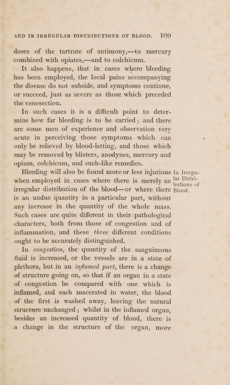 doses of the tartrate of antimony,—to mercury combined with opiates,—and to colchicum. It also happens, that in cases where bleeding has been employed, the local pains accompanying the disease do not subside, and symptoms continue, or succeed, just as severe as those which preceded the venesection. In such cases it is a difficult point to deter- mine how far bleeding is to be carried ; and there are some men of experience and observation very acute in perceiving those symptoms which can only be relieved by blood-letting, and those which may be removed by blisters, anodynes, mercury and opium, colchicum, and such-like remedies. Bleeding will also be found more or less injurious In Irregu- when employed in cases where there is merely an lade ae irregular distribution of the blood—or where there Blood. is an undue quantity in a particular part, without any increase in the quantity of the whole mass. Such cases are quite different in their. pathological characters, both from those of congestion and of inflammation, and these three different conditions ought to be accurately distinguished. In congestion, the quantity of the sanguineous fluid is increased, or the vessels are in a state of plethora, but in an inflamed part, there is a change of structure going on, so that if an organ in a state of congestion be compared with one which is inflamed, and each macerated in water, the blood of the first is washed away, leaving the natural structure unchanged ; whilst in the inflamed organ, besides an increased quantity of blood, there is a change in the structure of the organ, more