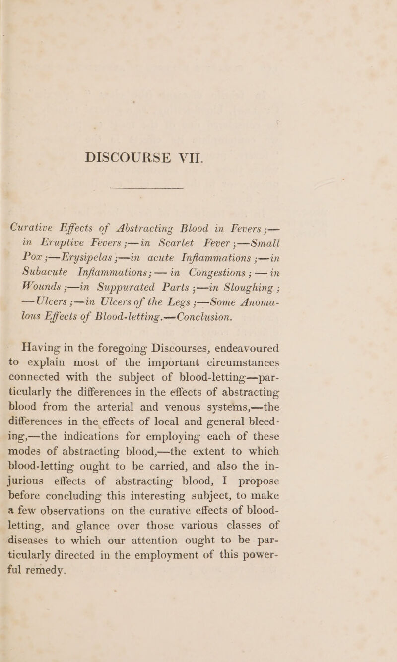 Curative Effects of Abstracting Blood in Fevers ;— in Eruptive Fevers ;—in Scarlet Fever ;—Small Pox ;—Erysipelas ;—in acute Infammations ;—in Subacute Inflammations;— in Congestions ; — in Wounds ;—in Suppurated Parts ;—in Sloughing ; — Ulcers ;—in Ulcers of the Legs ;—Some Anoma- lous Effects of Blood-letting.—-Conclusion. Having in the foregoing Discourses, endeavoured to explain most of the important circumstances connected with the subject of blood-letting—par- ticularly the differences in the effects of abstracting blood from the arterial and venous systems,—the differences in the effects of local and general bleed- ing,—the indications for employing each of these modes of abstracting blood,—the extent to which blood-letting ought to be carried, and also the in- jurious effects of abstracting blood, I propose before concluding this interesting subject, to make a few observations on the curative effects of blood- letting, and glance over those various classes of diseases to which our attention ought to be par- ticularly directed in the employment of this power- ful remedy.