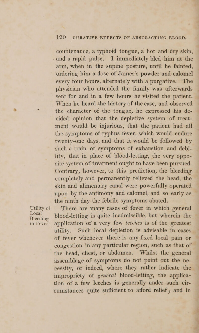 countenance, a typhoid tongue, a hot and dry skin, Utility of Local Bleeding in Fever. arm, when in the supine posture, until he fainted, ordering him a dose of James’s powder and calomel every four hours, alternately with a purgative. The physician who attended the family was afterwards sent for and in a few hours he visited the patient. When he heard the history of the case, and observed the character of the tongue, he expressed his de- cided opinion that the depletive system of treat- ment would be injurious, that the patient had all the symptoms of typhus fever, which would endure twenty-one days, and that it would be followed by such a train of symptoms of exhaustion and debi- lity, that in place of blood-letting, the very oppo- site system of treatment ought to have been pursued. Contrary, however, to this prediction, the bleeding completely and permanently relieved the head, the skin and alimentary canal were powerfully operated upon by the antimony and calomel, and so early as the ninth day the febrile symptoms abated. There are many cases of fever in which general blood-letting is quite inadmissible, but wherein the application of a very few leeches is of the greatest utility. Such local depletion is advisable in cases of fever whenever there is any fixed local pain or congestion in any particular region, such as that of the head, chest, or abdomen. Whilst the general assemblage of symptoms do not point out the ne- cessity, or indeed, where they rather indicate the impropriety of general blood-letting, the applica- tion of a few leeches is generally under such cir- cumstances quite sufficient to afford relief; and in __— bits