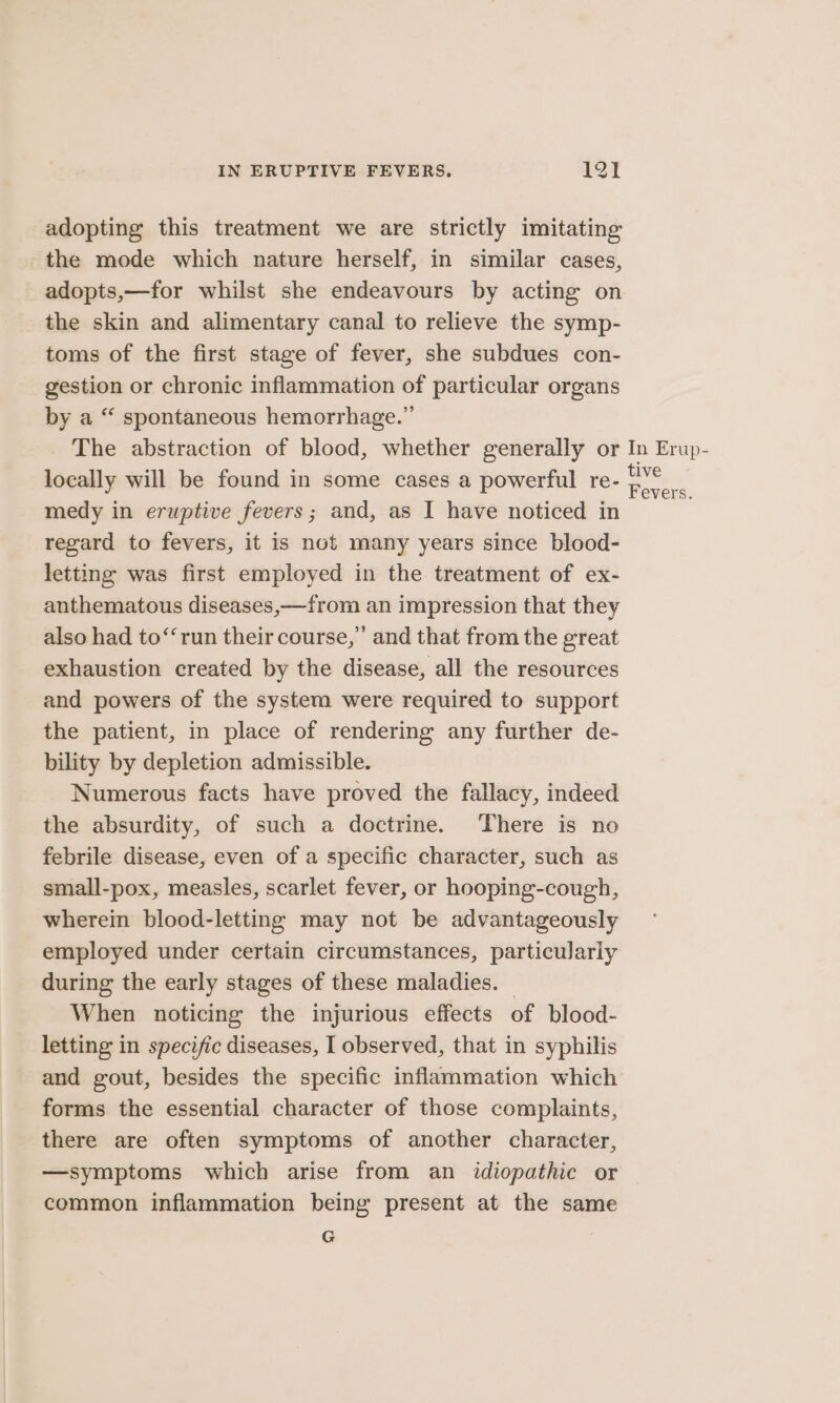 adopting this treatment we are strictly imitating the mode which nature herself, in similar cases, adopts,—for whilst she endeavours by acting on the skin and alimentary canal to relieve the symp- toms of the first stage of fever, she subdues con- gestion or chronic inflammation of particular organs by a “ spontaneous hemorrhage.” The abstraction of blood, whether generally or In Erup- locally will be found in some cases a powerful re- a medy in eruptive fevers; and, as I have noticed in regard to fevers, it is not many years since blood- letting was first employed in the treatment of ex- anthematous diseases,—from an impression that they also had to‘‘run their course,” and that from the great exhaustion created by the disease, all the resources and powers of the system were required to support the patient, in place of rendering any further de- bility by depletion admissible. Numerous facts have proved the fallacy, indeed the absurdity, of such a doctrine. There is no febrile disease, even of a specific character, such as small-pox, measles, scarlet fever, or hooping-cough, wherein blood-letting may not be advantageously employed under certain circumstances, particulariy during the early stages of these maladies. When noticing the injurious effects of blood- letting in specific diseases, I observed, that in syphilis and gout, besides the specific inflammation which forms the essential character of those complaints, there are often symptoms of another character, —symptoms which arise from an idiopathic or common inflammation being present at the same a |