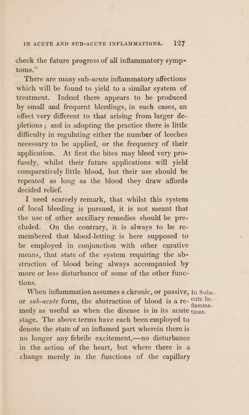 check the future progress of all inflammatory symp- toms.” _ There are mary sub-acute inflammatory affections which will be found to yield to a similar system of treatment. Indeed there appears to be produced by small and frequent bleedings, in such cases, an effect very different to that arising from larger de- pletions ; and in adopting the practice there is little difficulty in regulating either the number of leeches necessary to be applied, or the frequency of their application. At first the bites may bleed very pro- fusely, whilst their future applications will yield comparatively little blood, but their use should be repeated as long as the blood they draw affords decided relief. I need scarcely remark, that whilst this system of local bleeding is pursued, it is not meant that the use of other auxiliary remedies should be pre- cluded. On the contrary, it is always to be re- membered that blood-letting is here supposed to be employed in conjunction with other curative means, that state of the system requiring the ab- straction of blood being always accompanied by more or less disturbance of some of the other func- tions. When inflammation assumes a chronic, or passive, In Suba- or sub-acute form, the abstraction of blood is a re- ae medy as useful as when the disease is in its acute tions. stage. The above terms have each been employed to denote the state of an inflamed part wherein there is no longer any febrile excitement,—no disturbance in the action of the heart, but where there is a change merely in the functions of the capillary