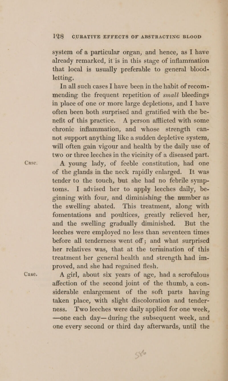 Case. 128 CURATIVE EFFECTS OF ABSTRACTING BLOOD system of a particular organ, and hence, as I have already remarked, it is in this stage of inflammation that local is usually preferable to general blood- letting. In all such cases I have been in the habit of recom- mending the frequent repetition of small bleedings in place of one or more large depletions, and I have often been both surprised and gratified with the be- nefit of this practice. A person afflicted with some chronic inflammation, and whose strength can- not support anything like a sudden depletive system, will often gain vigour and health by the daily use of two or three leeches in the vicinity of a diseased part. A young lady, of feeble constitution, had one of the glands in the neck rapidly enlarged. It was tender to the touch, but she had no febrile symp- toms. I advised her to apply leeches daily, be- ginning with four, and diminishing the number as the swelling abated. This treatment, along with fomentations and poultices, greatly relieved her, and the swelling gradually diminished. But the leeches were employed no less than seventeen times before all tenderness went off; and what surprised her relatives was, that at the termination of this treatment her general health and strength had im- proved, and she had regained flesh. A girl, about six years of age, had a scrofulous affection of the second joint of the thumb, a con- siderable enlargement of the soft parts having taken place, with slight discoloration and tender- ness. ‘'wo leeches were daily applied for one week, —one each day— during the subsequent week, and one every second or third day afterwards, until the