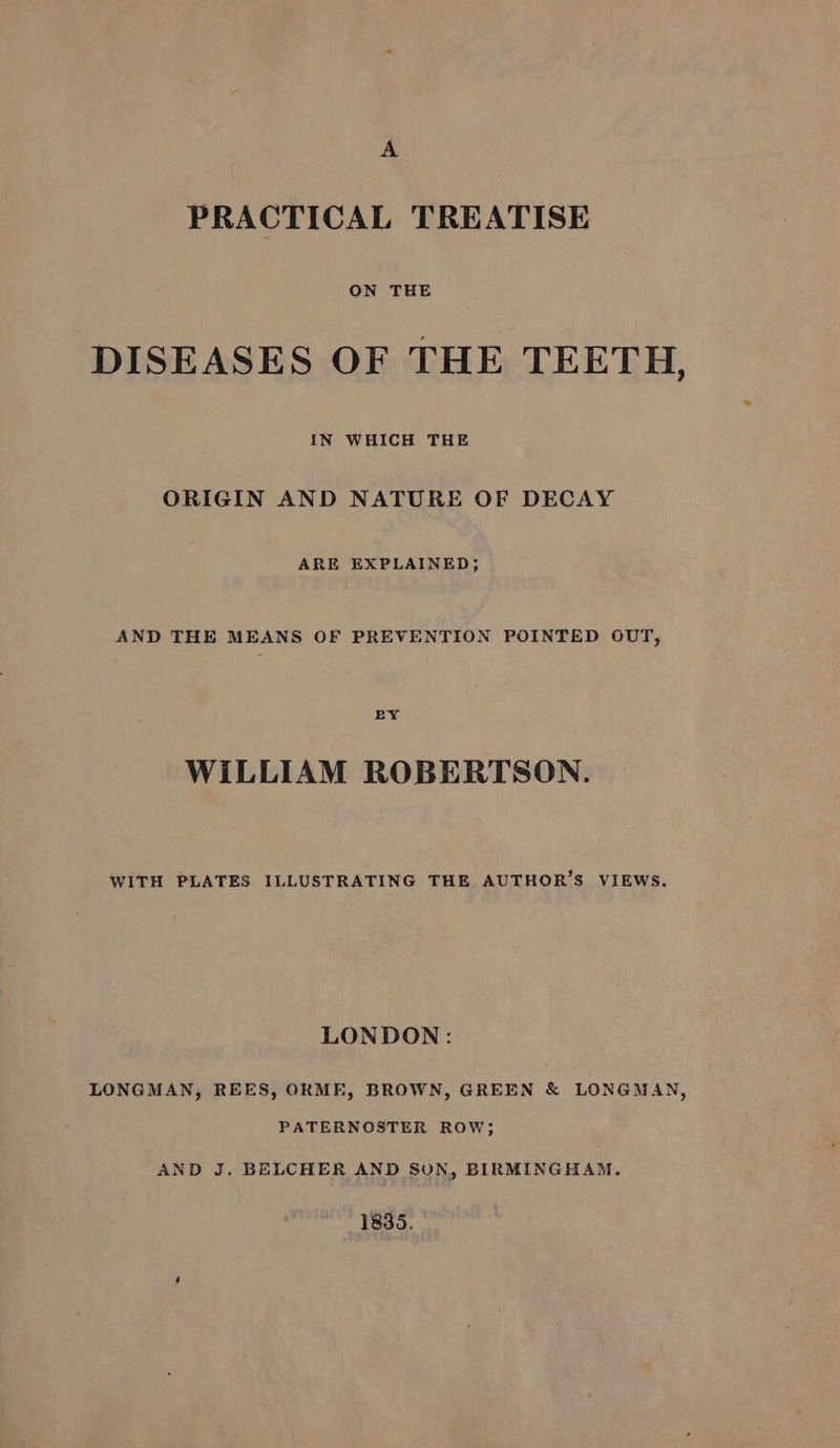 A PRACTICAL TREATISE ON THE DISEASES OF THE TEETH, IN WHICH THE ORIGIN AND NATURE OF DECAY ARE EXPLAINED; AND THE MEANS OF PREVENTION POINTED OUT, BY WILLIAM ROBERTSON. WITH PLATES ILLUSTRATING THE. AUTHOR’S VIEWS. LONDON: LONGMAN, REES, ORME, BROWN, GREEN &amp; LONGMAN, PATERNOSTER ROW; AND J. BELCHER AND SON, BIRMINGHAM. 1835.