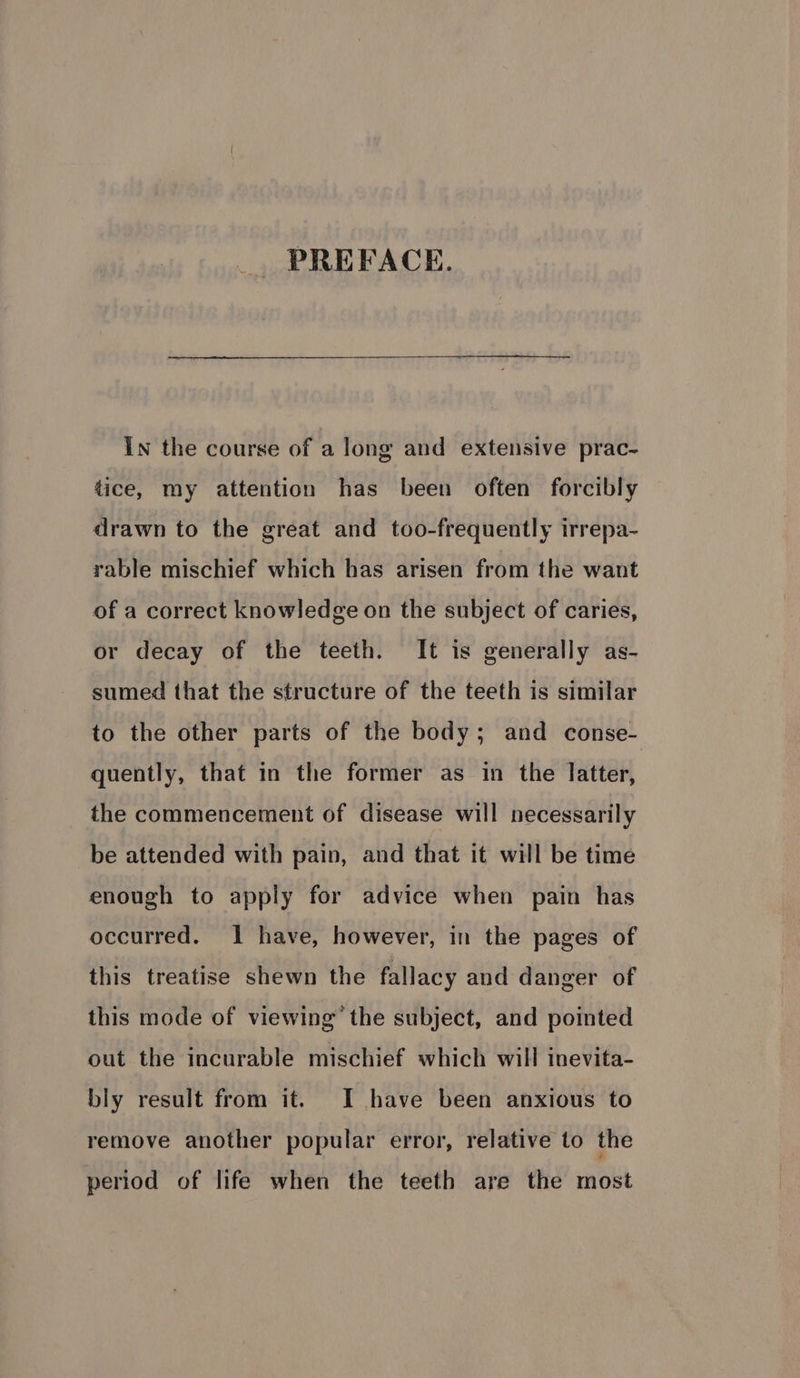 PREFACE. In the course of a long and extensive prac- tice, my attention has been often forcibly drawn to the great and too-frequently irrepa- rable mischief which has arisen from the want of a correct knowledge on the subject of caries, or decay of the teeth. It is generally as- sumed that the structure of the teeth is similar to the other parts of the body; and conse- quently, that in the former as in the latter, the commencement of disease will necessarily be attended with pain, and that it will be time enough to apply for advice when pain has occurred. 1 have, however, in the pages of this treatise shewn the fallacy and danger of this mode of viewing’ the subject, and pointed out the incurable mischief which will inevita- bly result from it. I have been anxious to remove another popular error, relative to the period of life when the teeth are the most