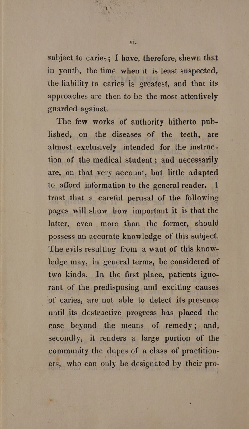 subject to caries; I have, therefore, shewn that in youth, the time when it is least suspected, the liability to caries is greatest, and that its approaches are then to be the most attentively guarded against. The few works of authority hitherto pub- lished, on the diseases of the teeth, are almost exclusively intended for the instruc- tion of the medical student; and necessarily are, on that very account, but little adapted to afford information to the general reader. I trust that a careful perusal of the following pages will show how important it is that the latter, even more than the former, should possess an accurate knowledge of this subject. The evils resulting from a want of this know- ledge may, in general terms, be considered of two kinds. In the first place, patients igno- rant of the predisposing and exciting causes of caries, are not able to detect its presence until its destructive progress has placed the case beyond the means of remedy; and, secondly, it renders a large portion of the community the dupes of a class of practition- ers, who can only be designated by their pro-