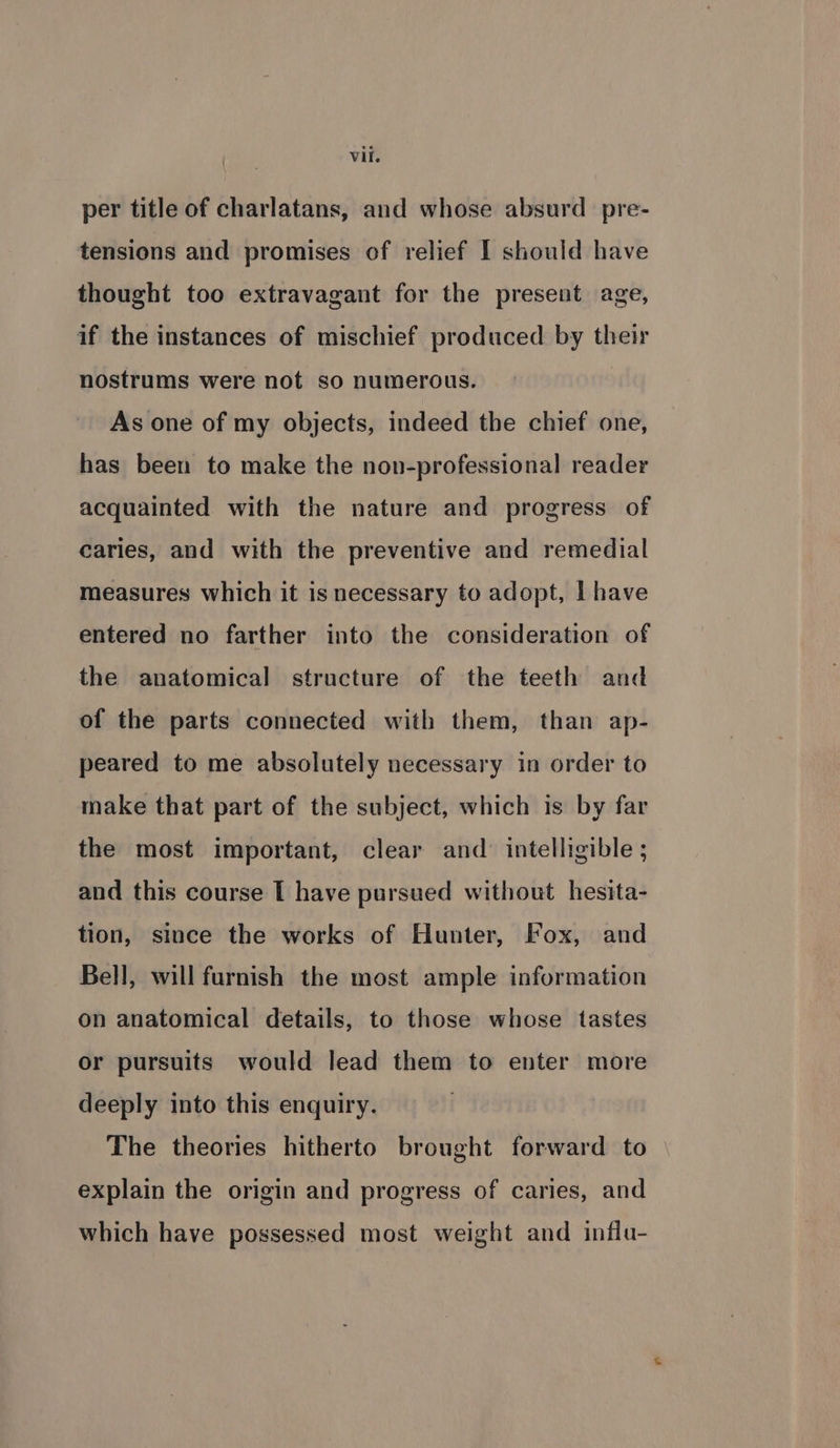 per title of charlatans, and whose absurd _ pre- tensions and promises of relief I should have thought too extravagant for the present age, if the instances of mischief produced by their nostrums were not so numerous. As one of my objects, indeed the chief one, has been to make the non-professional reader acquainted with the nature and progress of caries, and with the preventive and remedial measures which it is necessary to adopt, I have entered no farther into the consideration of the anatomical structure of the teeth and of the parts connected with them, than ap- peared to me absolutely necessary in order to make that part of the subject, which is by far the most important, clear and intelligible ; and this course I have pursued without hesita- tion, since the works of Hunter, Fox, and Bell, will furnish the most ample information on anatomical details, to those whose tastes or pursuits would lead them to enter more deeply into this enquiry. . The theories hitherto brought forward to explain the origin and progress of caries, and which have possessed most weight and influ-