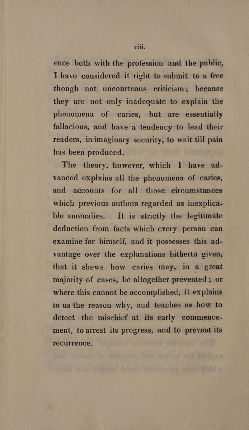 ence both with the profession and the public, I have considered it right to submit to a free though not uncourteous criticism; because they are not only inadequate to explain the phenomena of caries, but are essentially fallacious, and have a tendency to lead their readers, inimaginary security, to wait till pain has been produced. The theory, however, which I have ad- vanced explains all the phenomena of caries, and accounts for all those circumstances which previous authors regarded as inexplica- ble anomalies. It is strictly the legitimate deduction from facts which every person can examine for himself, and it possesses this ad- vantage over the explanations hitherto given, that it shews how caries may, in a great majority of cases, be altogether prevented ; or where this cannot be accomplished, it explains to us the reason why, and teaches us how to detect the mischief at its early commence- ment, toarrest its progress, and to prevent its recurrence,