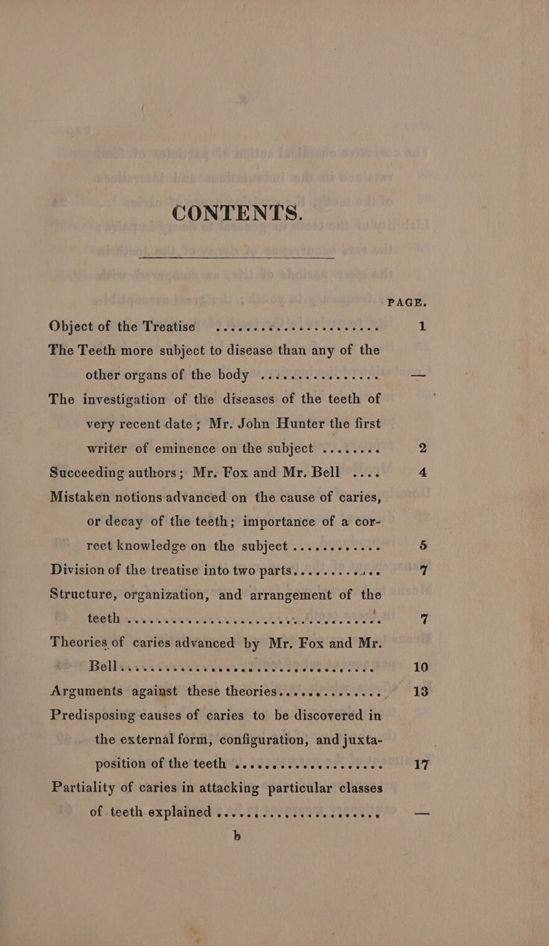 CONTENTS. Object of the Treatise ..:.... PE UPTO: et oP The Teeth more subject to disease than any of the other organs of the body ................ The investigation of the diseases of the teeth of very recent date; Mr. John Hunter the first writer of eminence on the subject ....... : Succeeding authors; Mr. Fox and Mr. Bell .... Mistaken notions advanced on the cause of caries, or decay of the teeth; importance of a cor- rect knowledge on the subject ............ Division of the treatise into two parts......... abe Structure, organization, and arrangement of the Predisposing causes of caries to be discovered in the external form, configuration , and juxta- position of the teeth .....c ese ee eee e eens Partiality of caries in attacking particular classes of. teeth, expiined?s £0.28 PRET Ty b 10 17