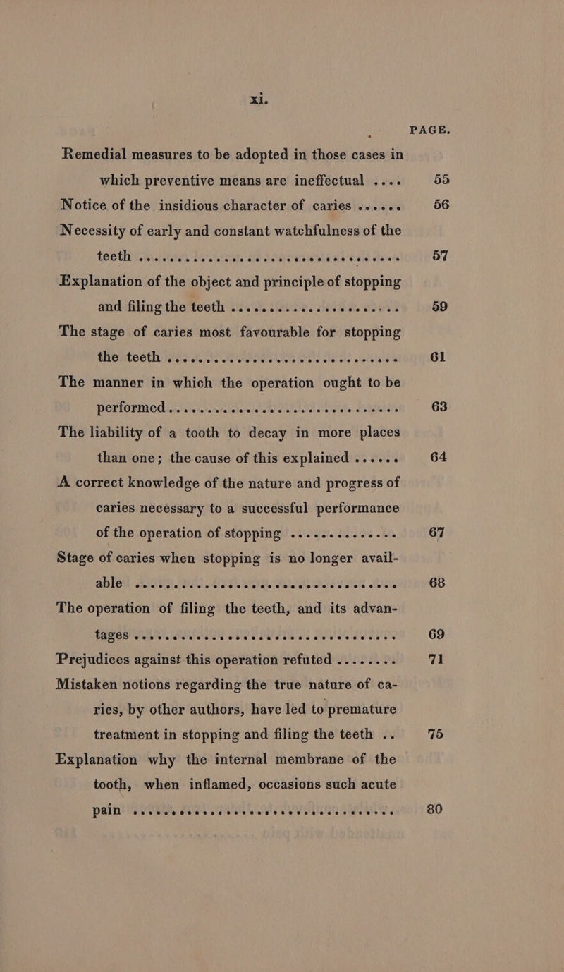 Remedial measures to be adopted in those cases in which preventive means are ineffectual .... Notice of the insidious character of caries ...... Necessity of early and constant watchfulness of the teethyisn..cain leanne ad dios stenl i wales dot Explanation of the object and principle of stopping anifilin athe t@esth ‘tilaid. tating. deh, wowed The stage of caries most favourable for stopping Chbvdeeth ins WIG Rivele arsie’ aie nig The manner in which the operation ought to be Performed wisn csiclewee ow NI ig f eabits The liability of a tooth to decay in more places than one; the cause of this explained ...... A correct knowledge of the nature and progress of caries necessary to a successful performance of the operation of stopping ..........e66. Stage of caries when stopping is no longer avail- ableit A.cvR PI .4 PSNI Kale le WS I oa The operation of filing the teeth, and its advan- TAOS SE ee eles be es wleleedeusue Prejudices against this operation refuted ........ Mistaken notions regarding the true nature of ca- ries, by other authors, have led to premature treatment in stopping and filing the teeth .. Explanation why the internal membrane of the tooth, when inflamed, occasions such acute pain ®eevoevaeeeeseseevseveseeneeeaeeeagesevne seers 6 PAGE. 919) 56 57 59 61 63 64 67 68 69 71 79 80