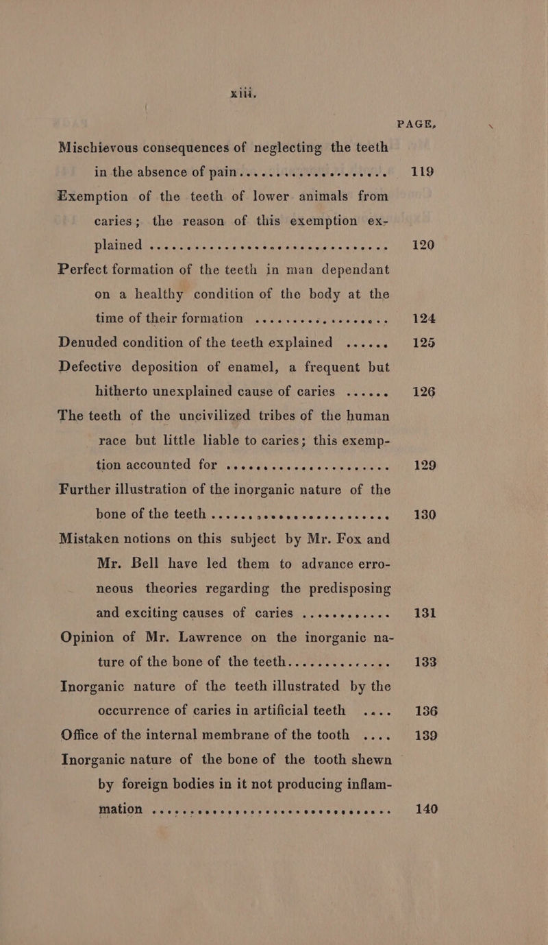 Kili. Mischievous consequences of neglecting the teeth in the absence of pain...... LT PLO Exemption of the teeth of lower animals from caries; the reason of this exemption ex- Plniieds vere a iitits sin cin wisie.alordistaias Hid sone tals Perfect formation of the teeth in man dependant on a healthy condition of the body at the time of their formation ....... ead s Sette Denuded condition of the teeth explained ..... ° Defective deposition of enamel, a frequent but hitherto unexplained cause of caries ...... The teeth of the uncivilized tribes of the human race but little liable to caries; this exemp- ACCOUNTED LOR aie 5 agin alaie oo 4\< <:aiy clivleiale Further illustration of the inorganic nature of the bone: of the teeth, i356 Laaewe waystae seas 5/0 ess Mistaken notions on this subject by Mr. Fox and Mr. Bell have led them to advance erro- neous theories regarding the predisposing and exciting causes of caries ............ Opinion of Mr. Lawrence on the inorganic na- ture of the bone of the teeth.............. Inorganic nature of the teeth illustrated by the occurrence of caries in artificial teeth .... Office of the internal membrane of the tooth .... PAGE, 119 125 126 131 133 by foreign bodies in it not producing inflam- mation G8 8a 6h. R O99 Or 0, 8). 8 SS) S189) COS CO. 6) Oe 6 ae! 8 140