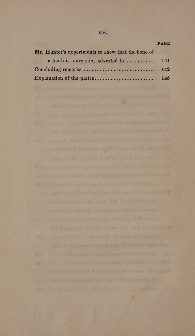 PAGE Mr. Hunter’s experiments to shew that the bone of a tooth is inorganic, adverted to .......... 141 Concluding remarks, ...6sicis 234. bo). Bh). Je. séesqinokA2 Explanation of the plates... ...ccesecececeesees 145