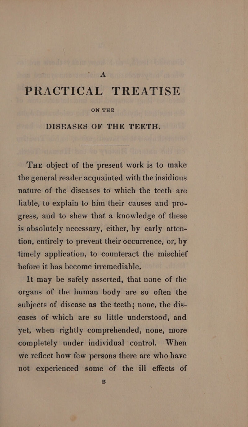 A PRACTICAL TREATISE ON THE DISEASES OF THE TEETH. Tue object of the present work is to make the general reader acquainted with the insidious nature of the diseases to which the teeth are liable, to explain to him their causes and pro- gress, and to shew that a knowledge of these is absolutely necessary, either, by early atten- tion, entirely to prevent their occurrence, or, by timely application, to counteract the mischief before it has become irremediable. It may be safely asserted, that none of the organs of the human body are so often the subjects of disease as the teeth; none, the dis- eases of which are so little understood, and yet, when rightly comprehended, none, more completely under individual control. When we reflect how few persons there are who have not experienced some of the ill effects of B