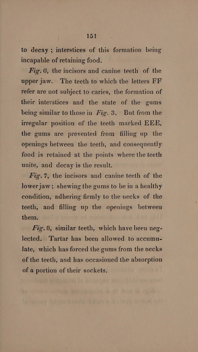 to decay ; interstices of this formation being incapable of retaining food. Fig. 6, the incisors and canine teeth of the upper jaw. ‘The teeth to which the letters FF refer are not subject to caries, the formation of their interstices and the state of the gums being similar to thosein Fig. 3. But from the irregular position of the teeth marked EEE, the gums are prevented from filling up the openings between the teeth, and consequently food is retained at the points where the teeth unite, and decay is the result. fig.7, the incisors and canine teeth of the lower jaw ; shewing the gums to be in a healthy condition, adhering firmly to the necks of the teeth, and filling up the openings between them. fig.8, similar teeth, which have been neg- lected. Tartar has been allowed to accumu- late, which has forced the gums from the necks of the teeth, and has occasioned the absorption of a portion of their sockets.