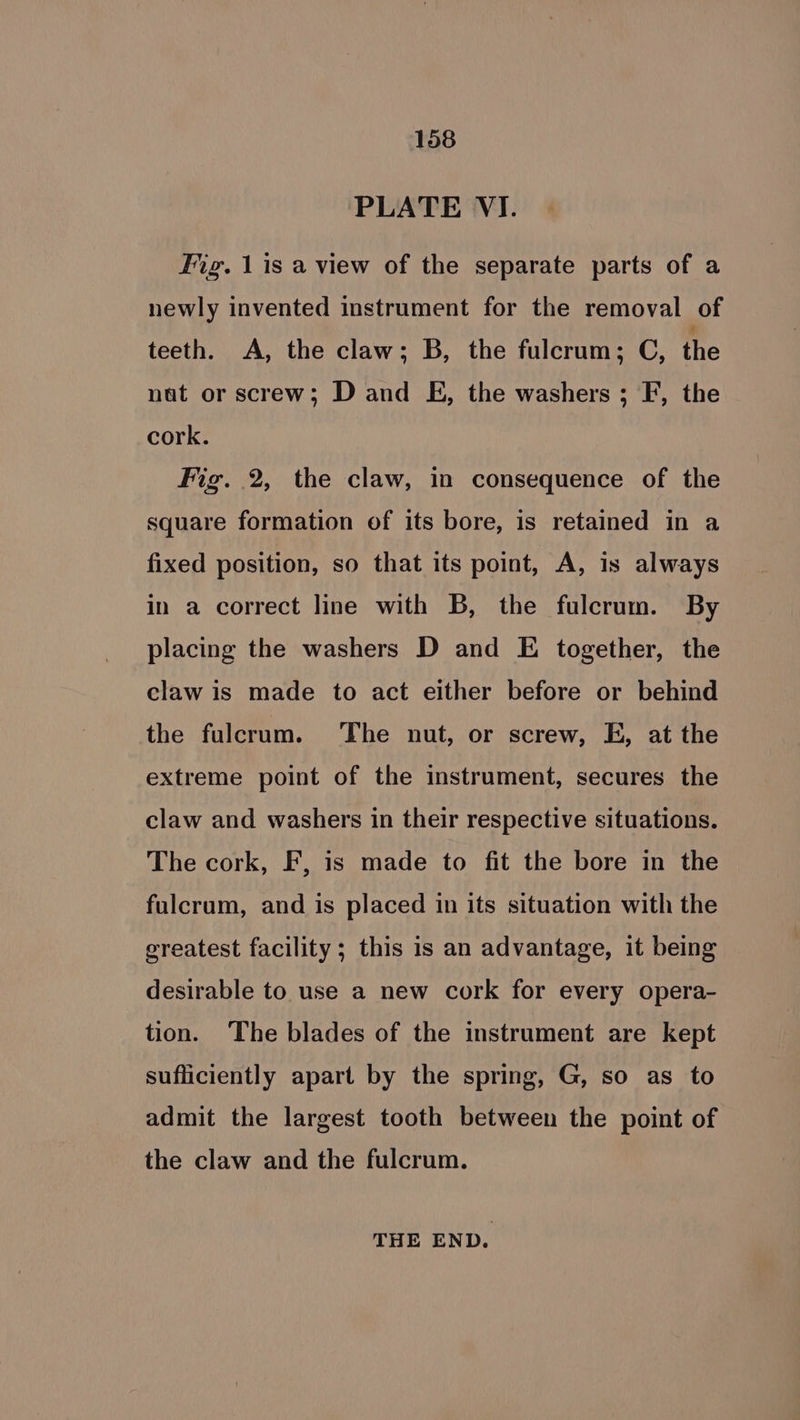 PLATE VI. Fig. 1is a view of the separate parts of a newly invented instrument for the removal of teeth. A, the claw; B, the fulcrum; C, the nat or screw; D and E, the washers ; F, the cork. Fig. 2, the claw, in consequence of the square formation of its bore, is retained in a fixed position, so that its point, A, is always in a correct line with B, the fulcrum. By placing the washers D and E together, the claw is made to act either before or behind the fulcrum. The nut, or screw, E, at the extreme point of the instrument, secures the claw and washers in their respective situations. The cork, F, is made to fit the bore in the fulcrum, and is placed in its situation with the greatest facility; this is an advantage, it being desirable to use a new cork for every opera- tion. The blades of the instrument are kept sufliciently apart by the spring, G, so as to admit the largest tooth between the point of the claw and the fulcrum. THE END.