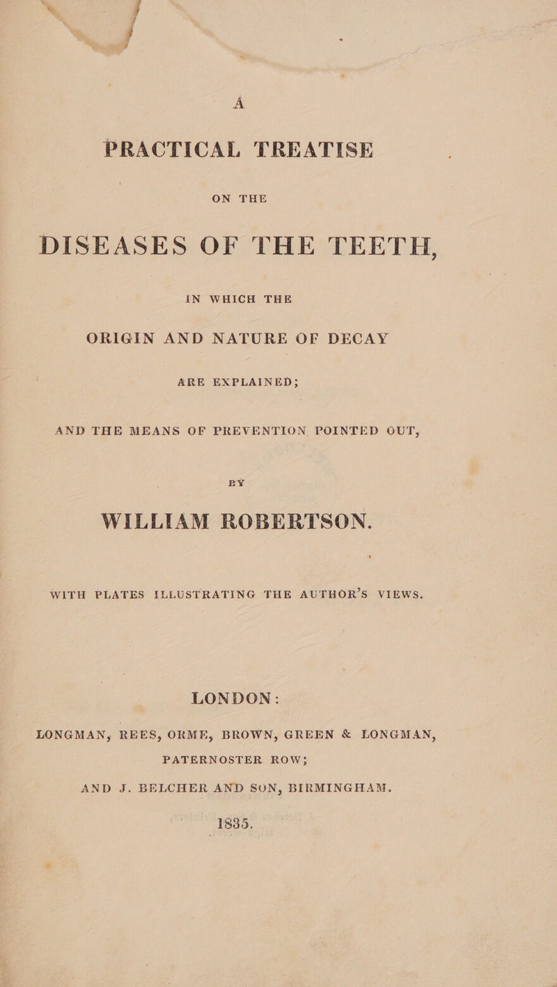A PRACTICAL TREATISE ON THE DISEASES OF THE TEETH r) IN WHICH THE ORIGIN AND NATURE OF DECAY ARE EXPLAINED; AND THE MEANS OF PREVENTION, POINTED OUT, BY WILLIAM ROBERTSON. WITH PLATES ILLUSTRATING THE AUTHOR’S VIEWS. LONDON: LONGMAN, REES, ORME, BROWN, GREEN & LONGMAN, PATERNOSTER ROW; AND J. BELCHER AND SON, BIRMINGHAM. 1835.
