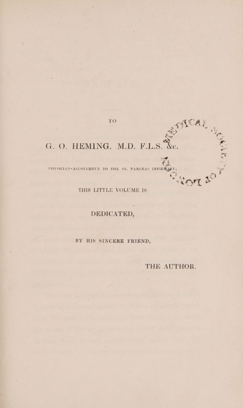 TO a RY % &lt; eg : Sor iy G. O. HEMING, M.D. F.L.S. &amp;e. eS paige . Mee ‘¢ $ iy PHYSICIAN*ACCOUCHEUR TO THE SY. PANCRAS INFIRMARY, i y stm ae by 4 ay a” 4 e A % : acre | toyry &amp; THIS LITTLE VOLUME IS DEDICATED, BY HIS SINCERE FRIEND, THE AUTHOR.