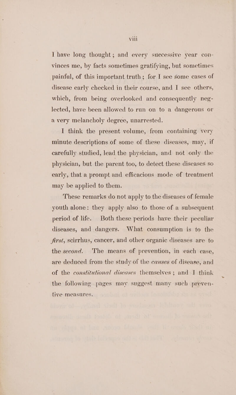 Vill I have long thought; and every suecessive year con- vinces me, by facts sometimes gratifying, but sometimes painful, of this important truth ; for I see some cases of disease early checked in their course, and I see others, which, from being overlooked and consequently neg- lected, have been allowed to run on to a dangerous or a very melancholy degree, unarrested. I think the present volume, from containing very minute descriptions of some of these diseases, may, if carefully studied, lead the physician, and not only the physician, but the parent too, to detect these diseases so early, that a prompt and efficacious mode of treatment may be applied to them. These remarks do not apply to the diseases of female youth alone: they apply also to those of a subsequent period of life. Both these periods have their peculiar diseases, and dangers. What consumption is to the Jirst, scirrhus, cancer, and other organic diseases are to the second. 'The means of prevention, in each case, are deduced from the study of the causes of disease, and of the constitutional diseases themselves ; and I think the following pages may suggest many such preven- tive measures.