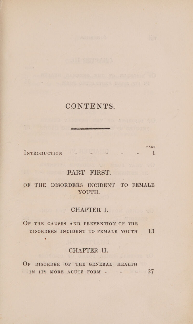 CONTENTS. PAGE INTRODUCTION = _ . = 2 l PART FIRST. OF THE DISORDERS INCIDENT TO FEMALE YOUTH. CHAPTER I. OF THE CAUSES AND PREVENTION OF THE DISORDERS INCIDENT TO FEMALE YOUTH 13 CHAPTER II. Or DISORDER OF THE GENERAL HEALTH IN ITS MORE ACUTE FORM - we ike Oy