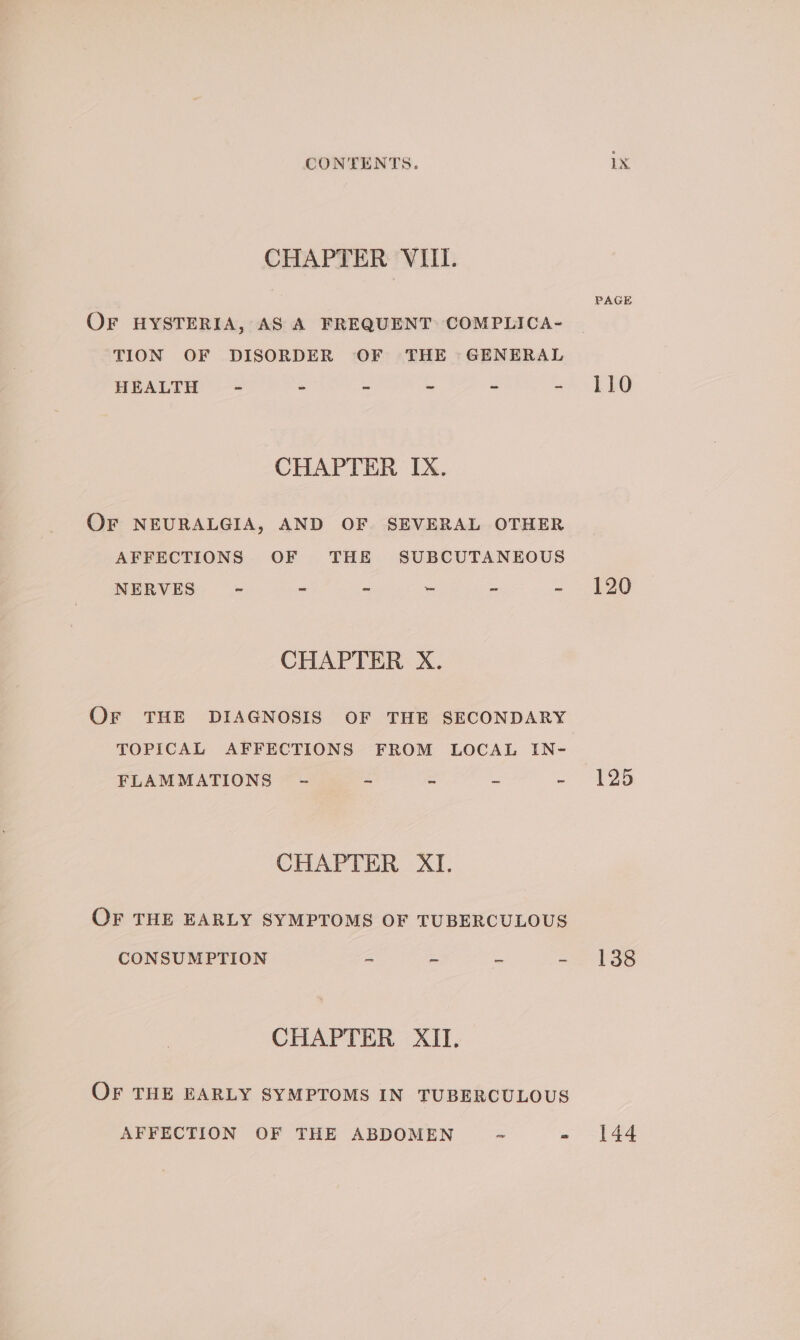 CHAPTER VIII. OF HYSTERIA, AS A FREQUENT COMPLICA~ TION OF DISORDER OF THE » GENERAL HEALTH - - - = - * CHAPTER IX. OF NEURALGIA, AND OF. SEVERAL OTHER AFFECTIONS OF THE SUBCUTANEOUS NERVES S = = i - &gt; CHAPTER X. Or THE DIAGNOSIS OF THE SECONDARY TOPICAL AFFECTIONS FROM LOCAL IN- FLAMMATIONS - 2 _ z CHAPTER XI. OF THE EARLY SYMPTOMS OF TUBERCULOUS CONSUMPTION - - = - CHAPTER XII. OF THE EARLY SYMPTOMS IN TUBERCULOUS AFFECTION OF THE ABDOMEN ~ - PAGE 110 120 125 138 144