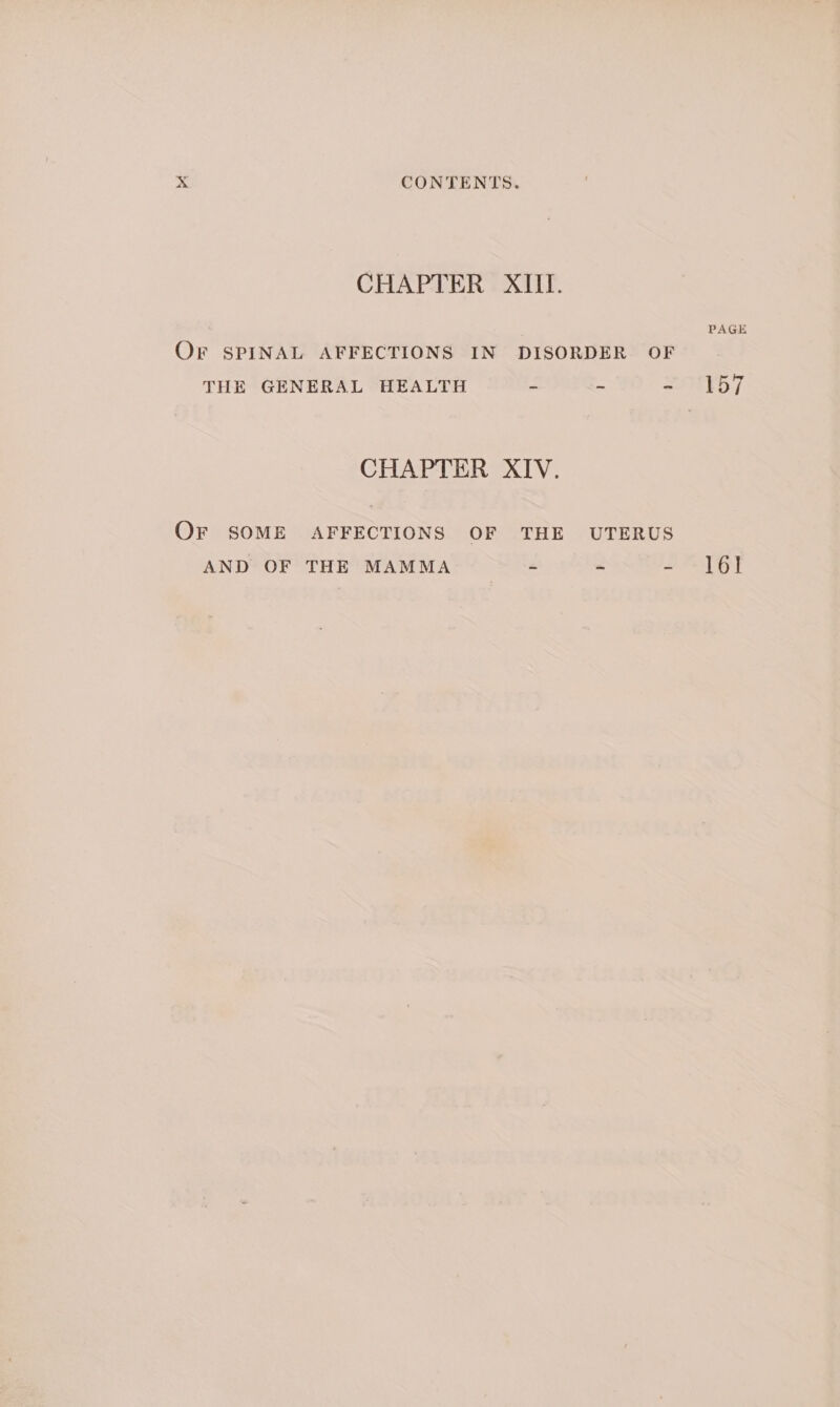 CHAPTER XIII. PAGE Or SPINAL AFFECTIONS IN DISORDER OF THE GENERAL HEALTH a 2 TED 7 CHAPTER XIV. Or SOME AFFECTIONS OF THE UTERUS AND OF THE MAMMA ~ - - -l6!