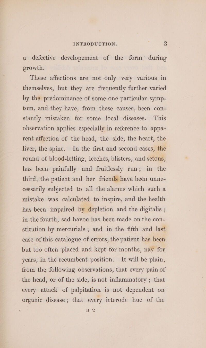 a defective developement of the form during growth. These affections are not-only very various in themselves, but they are frequently further varied by the predominance of some one particular symp- _ tom, and they have, from these causes, been con- stantly mistaken for some local diseases. This observation applies especially in reference to appa- rent affection of the head, the side, the heart, the liver, the spine. In the first and second cases, the round of blood-letting, leeches, blisters, and setons, has been painfully and fruitlessly run; in the third, the patient and her friends have been unne- cessarily subjected to all the alarms which such a mistake was calculated to inspire, and the health has been impaired by depletion and the digitalis ; in the fourth, sad havoc has been made on the con- stitution by mercurials ; and in the fifth and last case of this catalogue of errors, the patient has been but too often placed and kept for months, nay for years, in the recumbent position. It will be plain, from the following observations, that every pain of the head, or of the side, is not inflammatory ; that every attack of palpitation is not dependent on organic disease; that every icterode hue of the B 2