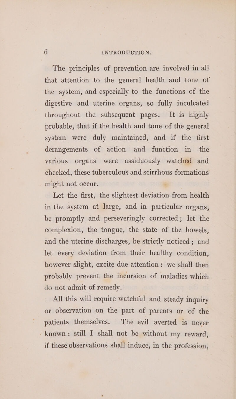 The principles of prevention are involved in all that attention to the general health and tone of the system, and especially to the functions of the digestive and uterine organs, so fully inculcated throughout the subsequent pages. It is highly probable, that if the health and tone of the general system were duly maintained, and if the first derangements of action and function in the various organs were assiduously watched and checked, these tuberculous and scirrhous formations might not occur. Let the first, the slightest deviation from health in the system at large, and in particular organs, be promptly and perseveringly corrected; let the complexion, the tongue, the state of the bowels, and the uterine discharges, be strictly noticed; and let every deviation from their healthy condition, however slight, excite due attention: we shall then probably prevent the incursion of maladies which do not admit. of remedy. All this will require watchful and steady inquiry or observation on the part of parents or of the patients themselves. The evil averted is never -known: still I shall not be without my reward, if these observations shall induce, in the profession,