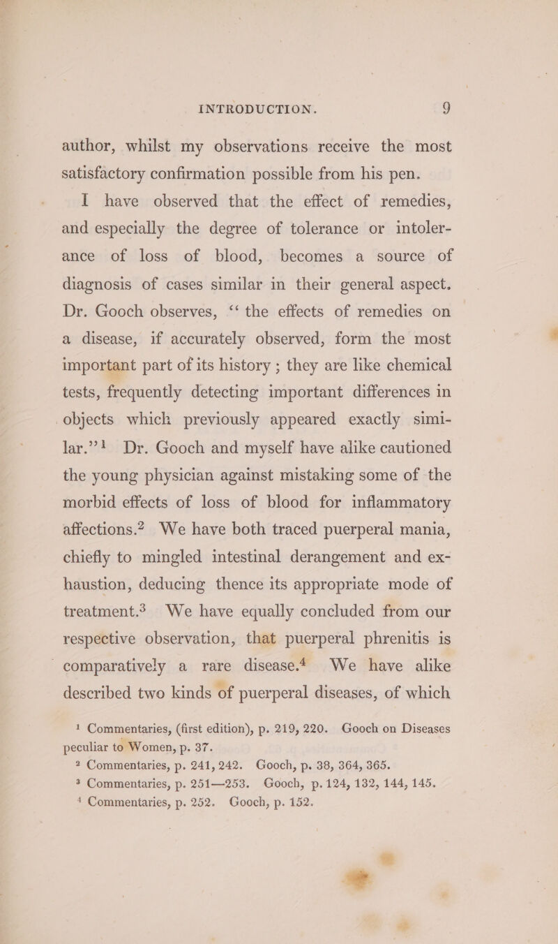 author, whilst my observations receive the most satisfactory confirmation possible from his pen. I have observed that the effect of remedies, and especially the degree of tolerance or intoler- ance of loss of blood, becomes a source of diagnosis of cases similar in their general aspect. Dr. Gooch observes, ‘‘ the effects of remedies on a disease, if accurately observed, form the most important part of its history ; they are like chemical tests, frequently detecting important differences in objects which previously appeared exactly simi- lar.’! Dr. Gooch and myself have alike cautioned the young physician against mistaking some of the morbid effects of loss of blood for inflammatory affections.2 We have both traced puerperal mania, chiefly to mingled intestinal derangement and ex- haustion, deducing thence its appropriate mode of treatment.2 We have equally concluded from our respective observation, that puerperal phrenitis is - comparatively a rare disease. We have alike described two kinds of puerperal diseases, of which 1 Commentaries, (first edition), p. 219, 220. Gooch on Diseases peculiar to Women, p. 37. * Commentaries, p. 241, 242. Gooch, p. 38, 364, 365. 3 Commentaries, p. 251—253. Gooch, p. 124, 132, 144, 145. * Commentaries, p. 252. Gooch, p. 152.