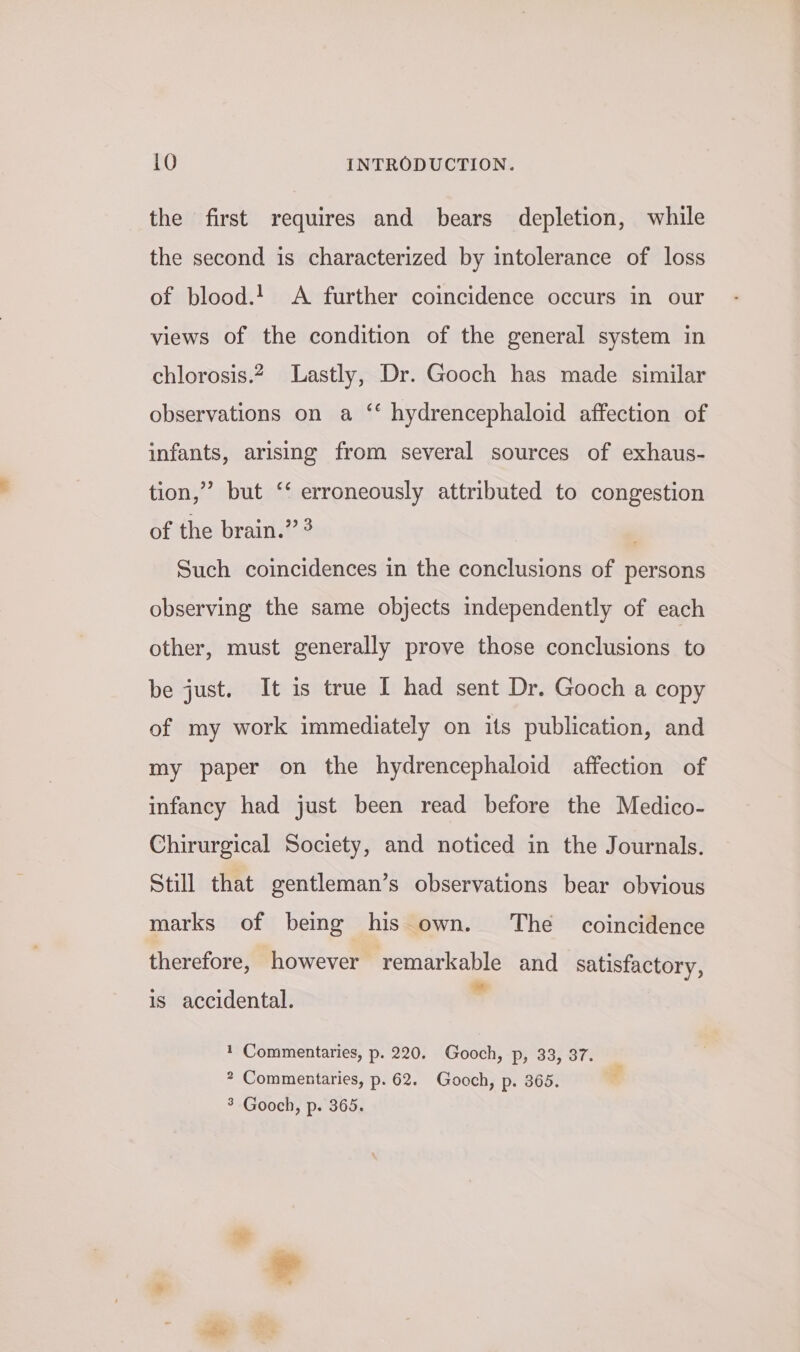 the first requires and bears depletion, while the second is characterized by intolerance of loss of blood. A further coincidence occurs in our views of the condition of the general system in chlorosis.2__ Lastly, Dr. Gooch has made similar observations on a ‘‘ hydrencephaloid affection of infants, arising from several sources of exhaus- tion,” but ‘‘ erroneously attributed to congestion of the brain.” 3 ' Such coincidences in the conclusions of persons observing the same objects independently of each other, must generally prove those conclusions to be just. It is true I had sent Dr. Gooch a copy of my work immediately on its publication, and my paper on the hydrencephaloid affection of infancy had just been read before the Medico- Chirurgical Society, and noticed in the Journals. Still that gentleman’s observations bear obvious marks of being his own. The coincidence therefore, however remarkable and satisfactory, ° ; s is accidental. 1 Commentaries, p. 220. Gooch, p, 33, 37. _ * Commentaries, p. 62. Gooch, p. 365. . 3 Gooch, p. 365.