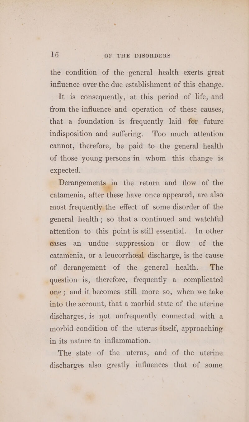 the condition of the general health exerts great influence over the due establishment of this change. It is consequently, at this period of life, and from the influence and operation of these causes, that a foundation is frequently laid for future indisposition and suffering. Too much attention cannot, therefore, be paid to the general health ef those young persons in whom this change 1s expected. Derangements in the return and fiow of the catamenia, after these have once appeared, are also most frequently the effect of sorne disorder of the general health; so that a continued and watchful attention to this point is still essential. In other cases an undue suppression or flow of the catamenia, or a leucorrheeal discharge, is the cause of derangement of the general health. The question is, therefore, frequently a complicated one; and it becomes still more so, when we take Ato the account, that a morbid state of the uterine discharges, is not unfrequently connected with a morbid condition of the uterus itself, approaching in its nature to inflammation. The state of the uterus, and of the uterine discharges also greatly influences that of some