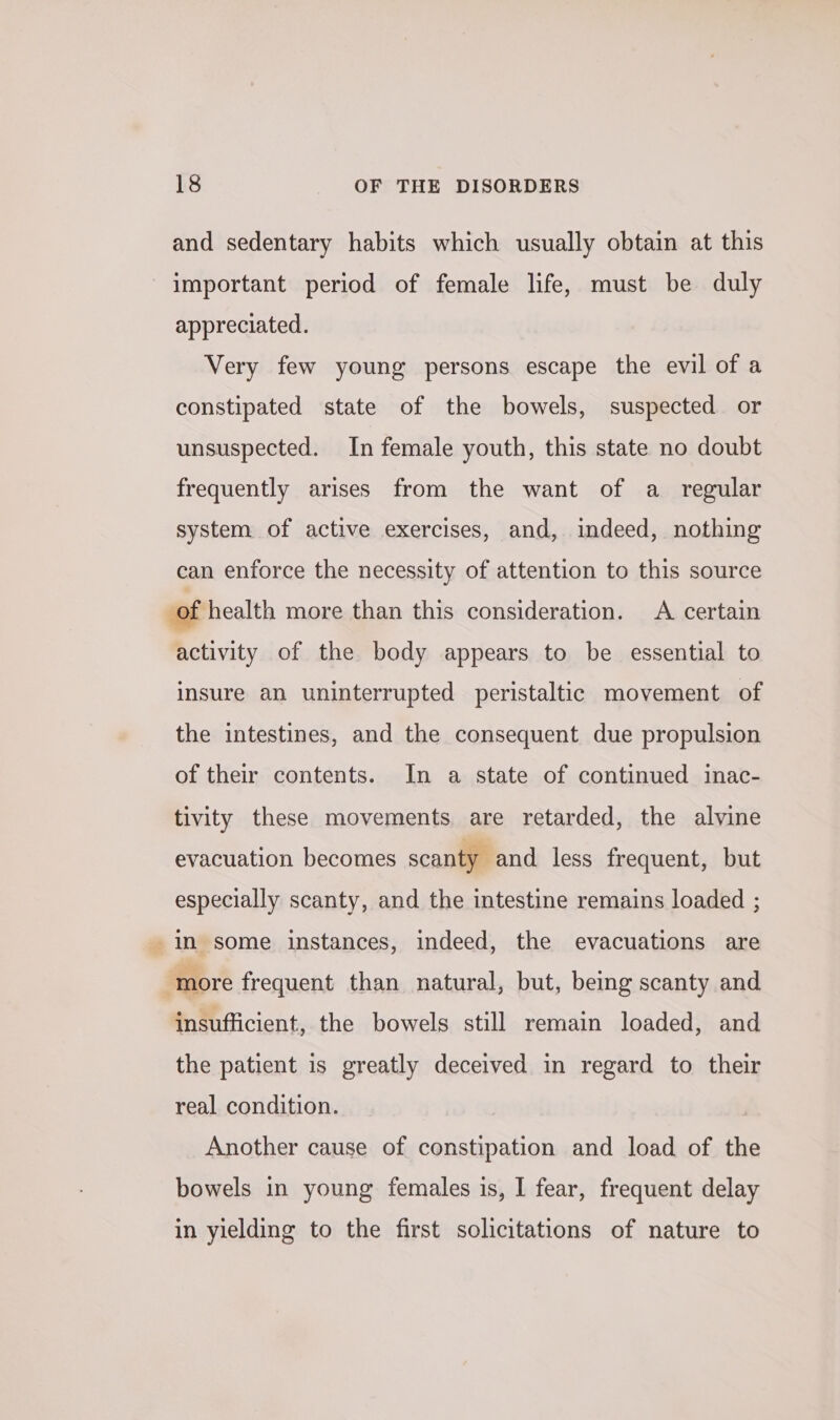 and sedentary habits which usually obtain at this important period of female life, must be duly appreciated. Very few young persons escape the evil of a constipated state of the bowels, suspected or unsuspected. In female youth, this state no doubt frequently arises from the want of a_ regular system of active exercises, and, indeed, nothing can enforce the necessity of attention to this source of health more than this consideration. A certain activity of the body appears to be essential to insure an uninterrupted peristaltic movement of the intestines, and the consequent due propulsion of their contents. In a state of continued inac- tivity these movements are retarded, the alvine evacuation becomes scanty and less frequent, but especially scanty, and the intestine remains loaded ; in some instances, indeed, the evacuations are ‘more frequent than natural, but, being scanty and insufficient, the bowels still remain loaded, and the patient is greatly deceived in regard to their real condition. Another cause of constipation and load of the bowels in young females is, I fear, frequent delay in yielding to the first solicitations of nature to