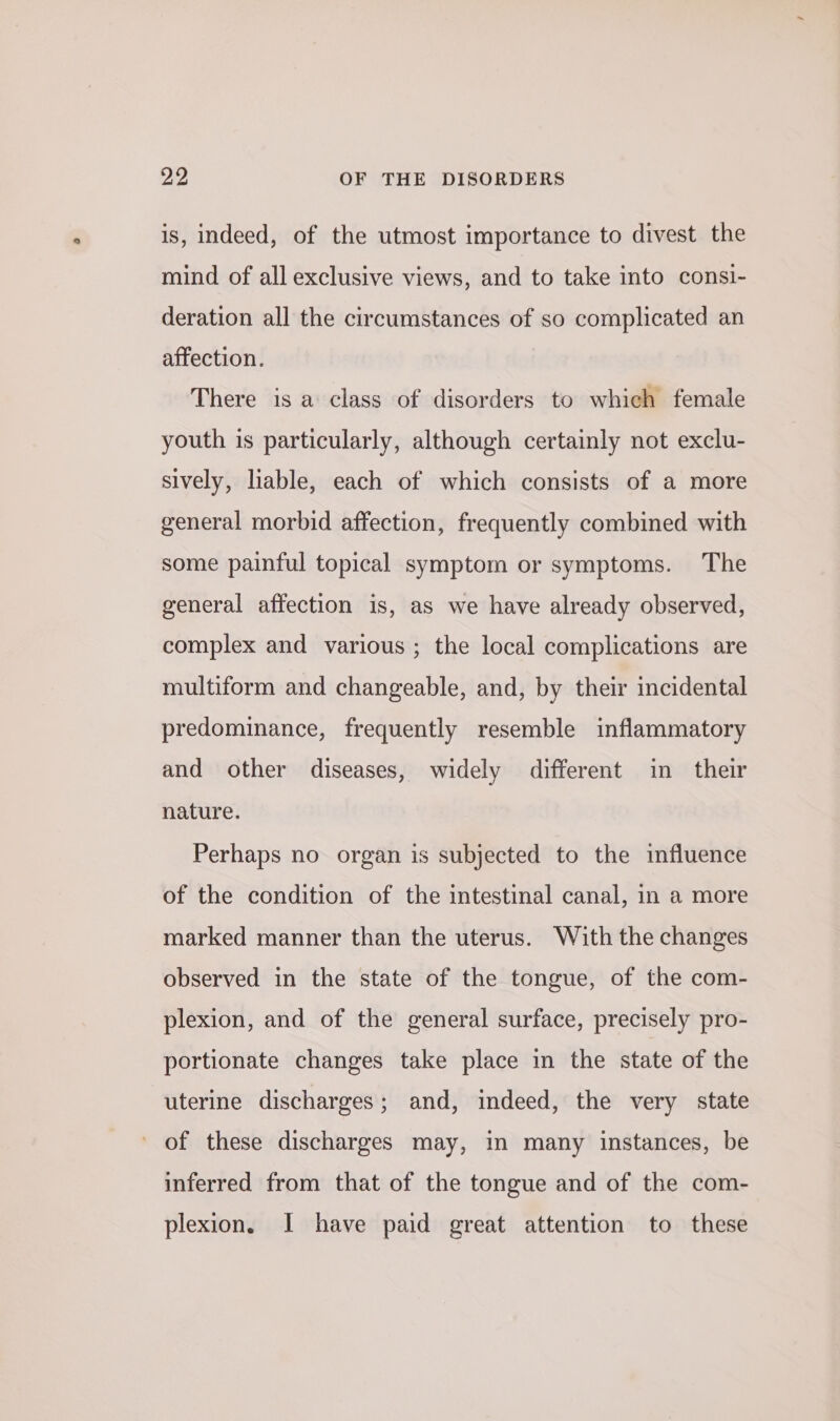 is, indeed, of the utmost importance to divest the mind of all exclusive views, and to take into consi- deration all the circumstances of so complicated an affection. There is a class of disorders to which female youth is particularly, although certainly not exclu- sively, liable, each of which consists of a more general morbid affection, frequently combined with some painful topical symptom or symptoms. The general affection is, as we have already observed, complex and various ; the local complications are multiform and changeable, and, by their incidental predominance, frequently resemble inflammatory and other diseases, widely different in their nature. Perhaps no organ is subjected to the influence of the condition of the intestinal canal, in a more marked manner than the uterus. With the changes observed in the state of the tongue, of the com- plexion, and of the general surface, precisely pro- portionate changes take place in the state of the uterine discharges; and, indeed, the very state ' of these discharges may, in many instances, be inferred from that of the tongue and of the com- plexion. I have paid great attention to these