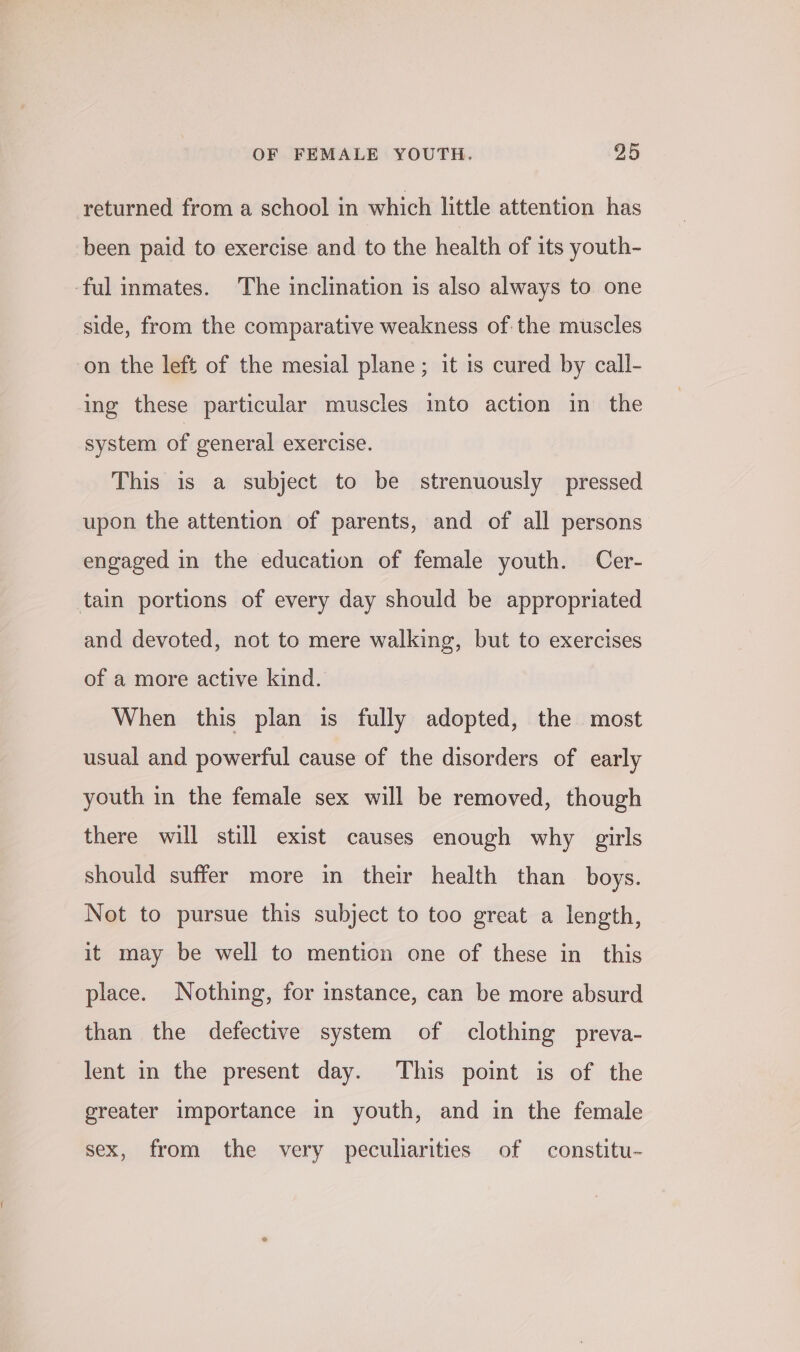returned from a school in which little attention has been paid to exercise and to the health of its youth- ful inmates. The inclination is also always to one side, from the comparative weakness of the muscles on the left of the mesial plane; it is cured by call- ing these particular muscles into action in the system of general exercise. This is a subject to be strenuously pressed upon the attention of parents, and of all persons engaged in the education of female youth. Cer- tain portions of every day should be appropriated and devoted, not to mere walking, but to exercises of a more active kind. When this plan is fully adopted, the most usual and powerful cause of the disorders of early youth in the female sex will be removed, though there will still exist causes enough why girls should suffer more in their health than boys. Not to pursue this subject to too great a length, it may be well to mention one of these in this place. Nothing, for instance, can be more absurd than the defective system of clothing preva- lent in the present day. This point is of the greater importance in youth, and in the female sex, from the very peculiarities of constitu~