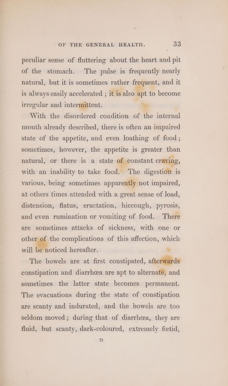 peculiar sense of fluttering about the heart and pit of the stomach. The pulse is frequently nearly natural, but it is sometimes rather frequent, and it is always easily accelerated ; it is also apt to become irregular and intermittent. | “hye | With the disordered condition of the internal mouth already described, there is often an impaired state of the appetite, and even loathing of food; sometimes, however, the appetite is greater than natural, or there is a state of constant craving, with an inability to take food. ~The divestidht is various, being sometimes apparently not impaired, at others times attended with a great sense of load, distension, flatus, eructation, hiccough, pyrosis, and even rumination or vomiting of food. There are sometimes attacks of sickness, with one or other of the complications of this affection, which will be noticed hereafter. ¥ The bowels are at first constipated, afte ‘wal constipation and diarrhoea are apt to alternate, and sometimes the latter state becomes permanent. The evacuations during the state of constipation are scanty and indurated, and the bowels are too seldom moved; during that. of diarrhcea, they are fluid, but scanty, dark-coloured, extremely fcetid, D