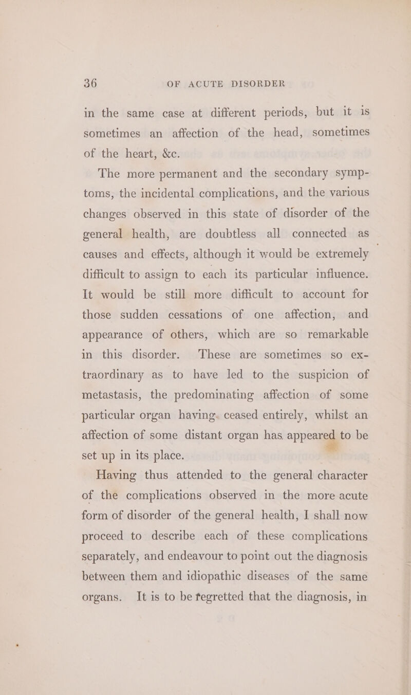 in the same case at different periods, but it is sometimes an affection of the head, sometimes of the heart, &amp;c. The more permanent and the secondary symp- toms, the incidental complications, and the various changes observed in this state of disorder of the general health, are doubtless all connected as causes and effects, although it would be extremely | difficult to assign to each its particular influence. It would be still more difficult to account for those sudden cessations of one affection, and appearance of others, which are so remarkable in this disorder. These are sometimes so ex- traordinary as to have led to the suspicion of metastasis, the predominating affection of some particular organ having. ceased entirely, whilst an affection of some distant organ has appeared to be set up in its place. - Having thus attended to the general character of the complications observed in the more acute form of disorder of the general health, I shall now proceed to describe each of these complications separately, and endeavour to point out the diagnosis between them and idiopathic diseases of the same organs. It is to be fegretted that the diagnosis, in