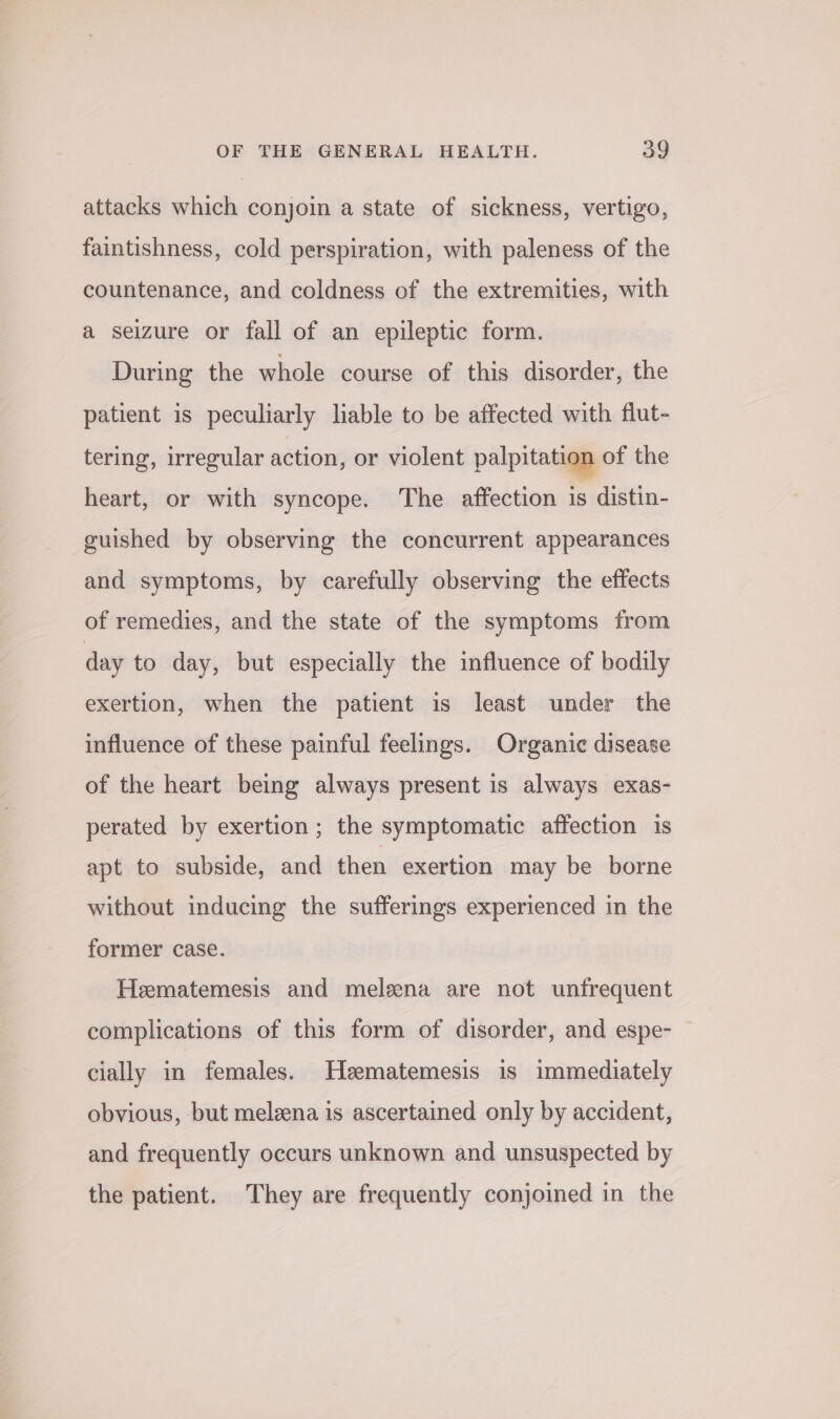 attacks which conjoin a state of sickness, vertigo, faintishness, cold perspiration, with paleness of the countenance, and coldness of the extremities, with a seizure or fall of an epileptic form. During the whole course of this disorder, the patient is peculiarly liable to be affected with flut- tering, irregular action, or violent palpitation of the heart, or with syncope. The affection is distin- guished by observing the concurrent appearances and symptoms, by carefully observing the effects of remedies, and the state of the symptoms from day to day, but especially the influence of bodily exertion, when the patient is least under the influence of these painful feelings. Organic disease of the heart being always present is always exas- perated by exertion; the symptomatic affection is apt to subside, and then exertion may be borne without inducing the sufferings experienced in the former case. Heematemesis and melena are not unfrequent complications of this form of disorder, and espe- cially in females. Heematemesis is immediately obvious, but melzena is ascertained only by accident, and frequently occurs unknown and unsuspected by the patient. They are frequently conjoined in the