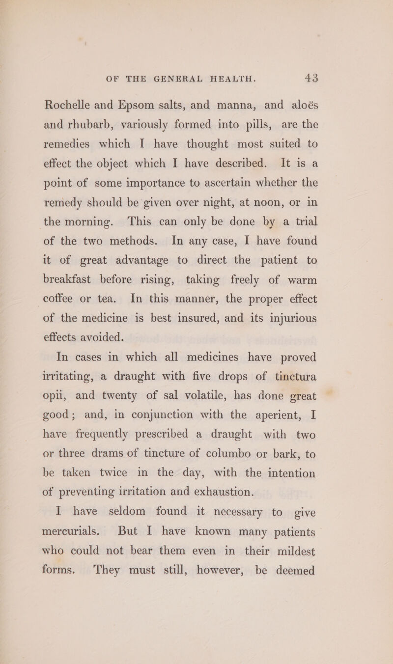 Rochelle and Epsom salts, and manna, and aloés and rhubarb, variously formed into pills, are the remedies which I have thought most suited to effect the object which I have described. It is a point of some importance to ascertain whether the remedy should be given over night, at noon, or in the morning. This can only be done by a trial of the two methods. In any case, I have found it of great advantage to direct the patient to breakfast before rising, taking freely of warm coffee or tea. In this manner, the proper effect of the medicine is best insured, and its injurious effects avoided. In cases in which all medicines have proved ritating, a draught with five drops of tinctura opi, and twenty of sal volatile, has done great good; and, in conjunction with the aperient, I have frequently prescribed a draught with two or three drams of tincture of columbo or bark, to be taken twice in the day, with the intention of preventing irritation and exhaustion. I have seldom found it necessary to give mercurials. But I have known many patients who could not bear them even in their mildest forms. They must still, however, be deemed