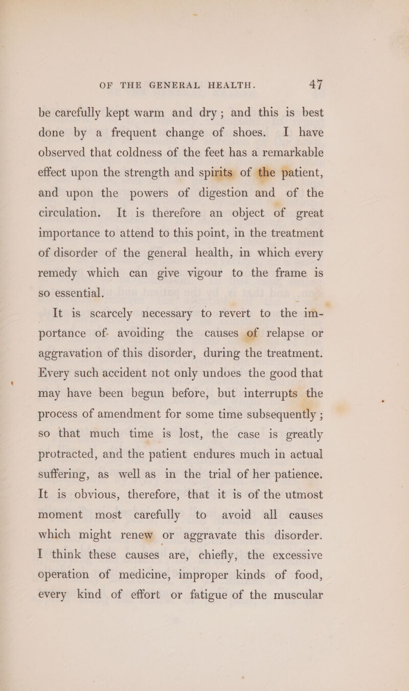 be carefully kept warm and dry; and this is best done by a frequent change of shoes. I have observed that coldness of the feet has a remarkable effect upon the strength and spirits of the patient, and upon the powers of digestion and of the circulation. It is therefore an object of great importance to attend to this point, in the treatment of disorder of the general health, in which every remedy which can give vigour to the frame 1s so essential. ‘ It is scarcely necessary to revert to the im- portance of- avoiding the causes of relapse or ageravation of this disorder, during the treatment. Every such accident not only undoes the good that may have been begun before, but interrupts the process of amendment for some time subsequently ; so that much time is lost, the case is greatly protracted, and the patient endures much in actual suffering, as well as in the trial of her patience. It is obvious, therefore, that it is of the utmost moment most carefully to avoid all causes which might renew or aggravate this disorder. I think these baueee! are, chiefly, the excessive operation of medicine, improper kinds of food, every kind of effort or fatigue of the muscular