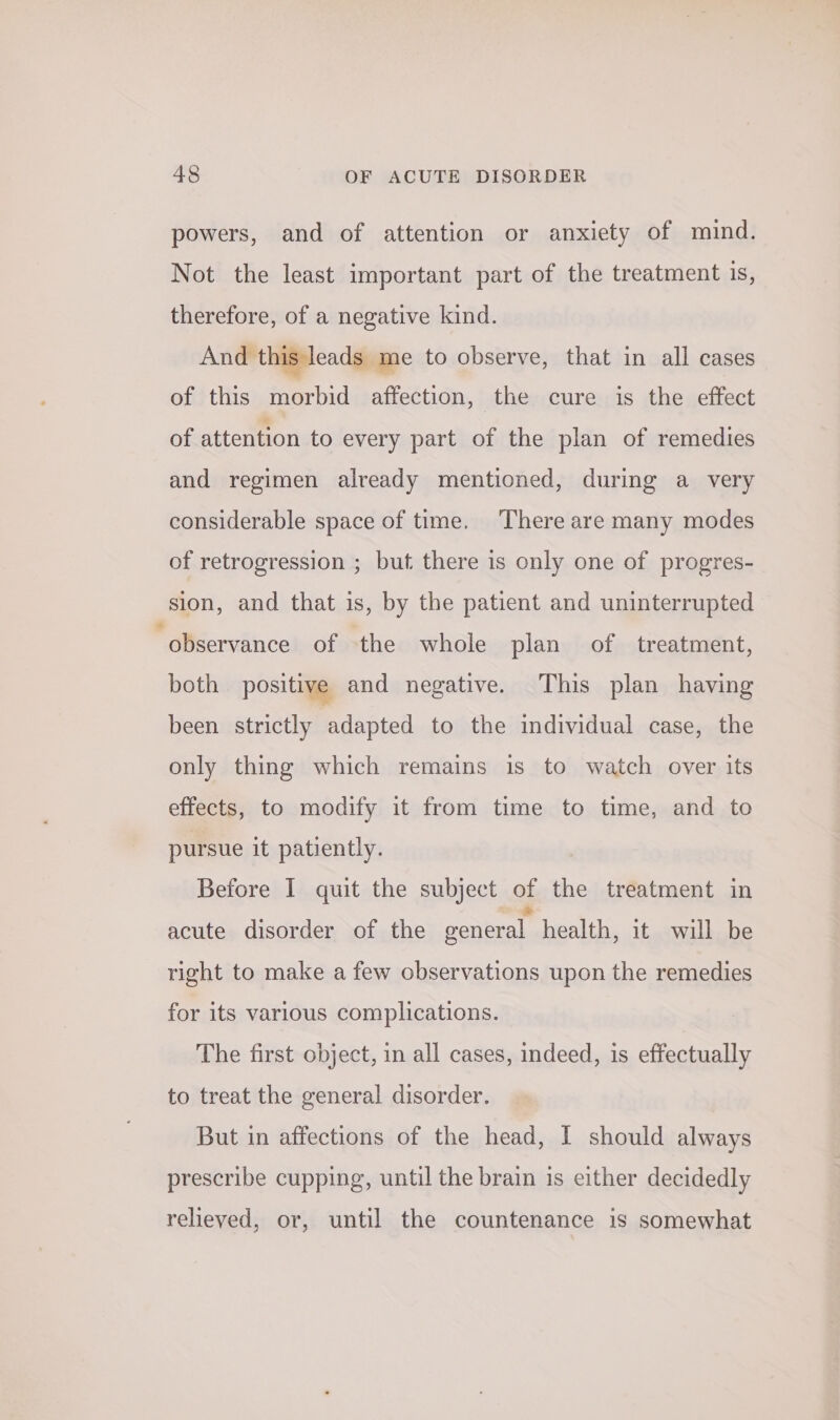 powers, and of attention or anxiety of mind. Not the least important part of the treatment is, therefore, of a negative kind. And this leads me to observe, that in all cases of this morbid affection, the cure is the effect of attention to every part of the plan of remedies and regimen already mentioned, during a very considerable space of time. There are many modes of retrogression ; but there is only one of progres- sion, and that is, by the patient and uninterrupted ‘observance of the whole plan of treatment, both positive and negative. This plan having been strictly adapted to the individual case, the only thing which remains is to watch over its effects, to modify it from time to time, and to pursue it patiently. Before I quit the subject o the treatment in acute disorder of the general. health, it will be right to make a few observations upon the remedies for its various complications. The first object, in all cases, indeed, is effectually to treat the general disorder. But in affections of the head, I should always prescribe cupping, until the brain is either decidedly relieved, or, until the countenance is somewhat