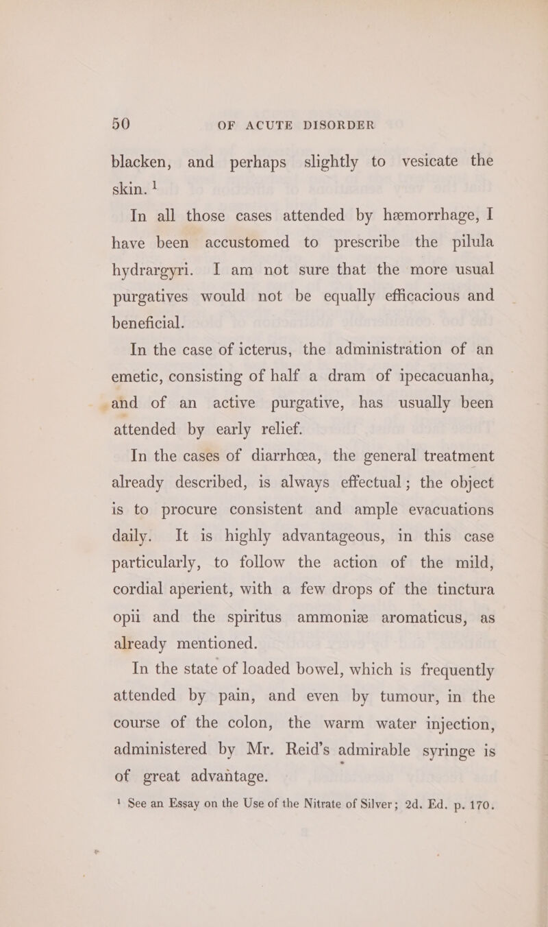 blacken, and perhaps slightly to vesicate the skin. ! In all those cases attended by hemorrhage, I have been accustomed to prescribe the pilula hydrargyri. I am not sure that the more usual purgatives would not be equally efficacious and beneficial. In the case of icterus, the administration of an emetic, consisting of half a dram of ipecacuanha, -and of an active purgative, has usually been attended by early relief. In the cases of diarrhcea, the general treatment already described, is always effectual; the object is to procure consistent and ample evacuations daily. It is highly advantageous, in this case particularly, to follow the action of the mild, cordial aperient, with a few drops of the tinctura opi and the spiritus ammoniz aromaticus, as already mentioned. In the state of loaded bowel, which is frequently attended by pain, and even by tumour, in the course of the colon, the warm water injection, administered by Mr. Reid’s admirable syringe is of great advantage. ' See an Essay on the Use of the Nitrate of Silver; 2d. Ed. p. 170.