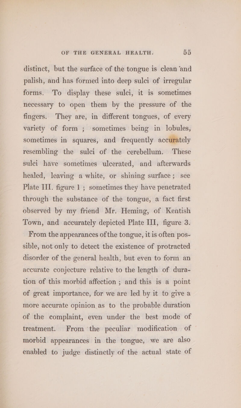 distinct, but the surface of the tongue is clean ‘and palish, and has formed into deep sulci of irregular forms. To display these sulci, it is sometimes necessary to open them by the pressure of the fingers. They are, in different tongues, of every variety of form ; sometimes being in lobules, sometimes in squares, and frequently accurately resembling the sulci of the cerebellum. These sulei have sometimes ulcerated, and afterwards healed, leaving a white, or shining surface; see Plate III. figure 1 ; sometimes they have penetrated through the substance of the tongue, a fact first observed by my friend Mr. Heming, of Kentish Town, and accurately depicted Plate III, figure 3. From the appearances of the tongue, it is often pos- sible, not only to detect the existence of protracted disorder of the general health, but even to form an accurate conjecture relative to the length of dura- tion of this morbid affection ; and this is a point of great importance, for we are led by it to give a more accurate opinion as to the probable duration of the complaint, even under the best mode of treatment. From ‘the peculiar modification of morbid appearances in the tongue, we are also enabled to judge distinctly of the actual state of