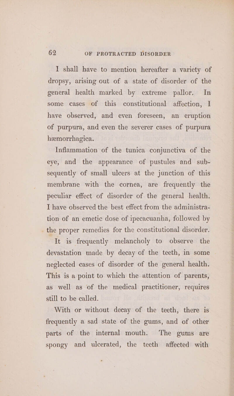 I shall have to mention hereafter a variety of dropsy, arising out of a state of disorder of the general health marked by extreme pallor. In some cases of this constitutional affection, I have observed, and even foreseen, an eruption of purpura, and even the severer cases of purpura heemorrhagica. Inflammation of the tunica conjunctiva of the eye, and the appearance of pustules and sub- sequently of small ulcers at the junction of this membrane with the cornea, are frequently the peculiar effect of disorder of the general health. I have observed the best effect from the administra- tion of an emetic dose of ipecacuanha, followed by the proper remedies for the constitutional disorder. It is frequently melancholy to observe the devastation made by decay of the teeth, in some neglected cases of disorder of the general health. This is a point to which the attention of parents, as well as of the medical practitioner, requires still to be called. With or without decay of the teeth, there is frequently a sad state of the gums, and of other parts of the internal mouth. The gums are spongy and ulcerated, the teeth affected with