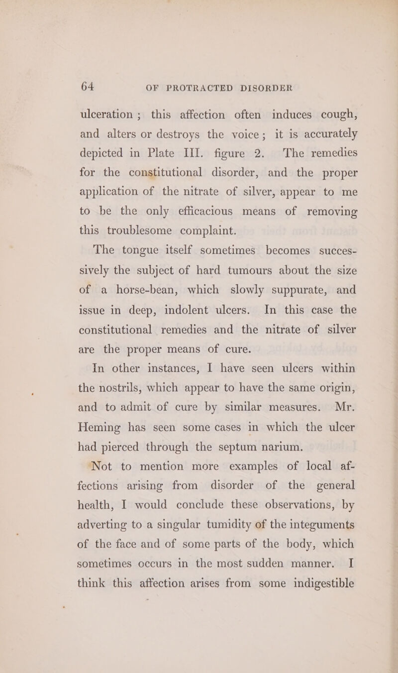 ulceration ; this affection often induces cough, and alters or destroys the voice; it is accurately depicted in Plate III. figure 2. The remedies for the constitutional disorder, and the proper application of the nitrate of silver, appear to me to be the only efficacious means of removing this troublesome complaint. The tongue itself sometimes becomes succes- sively the subject of hard tumours about the size of a horse-bean, which slowly suppurate, and issue in deep, indolent ulcers. In this case the constitutional remedies and the nitrate of silver are the proper means of cure. In other instances, I have seen ulcers within the nostrils, which appear to have the same origin, and to admit of cure by similar measures. Mr. Heming has seen some cases in which the ulcer had pierced through the septum narium. Not to mention more examples of local af- fections arising from disorder of the general health, I would conclude these observations, by adverting to a singular tumidity of the integuments of the face and of some parts of the body, which sometimes occurs in the most sudden manner. I think this affection arises from some indigestible