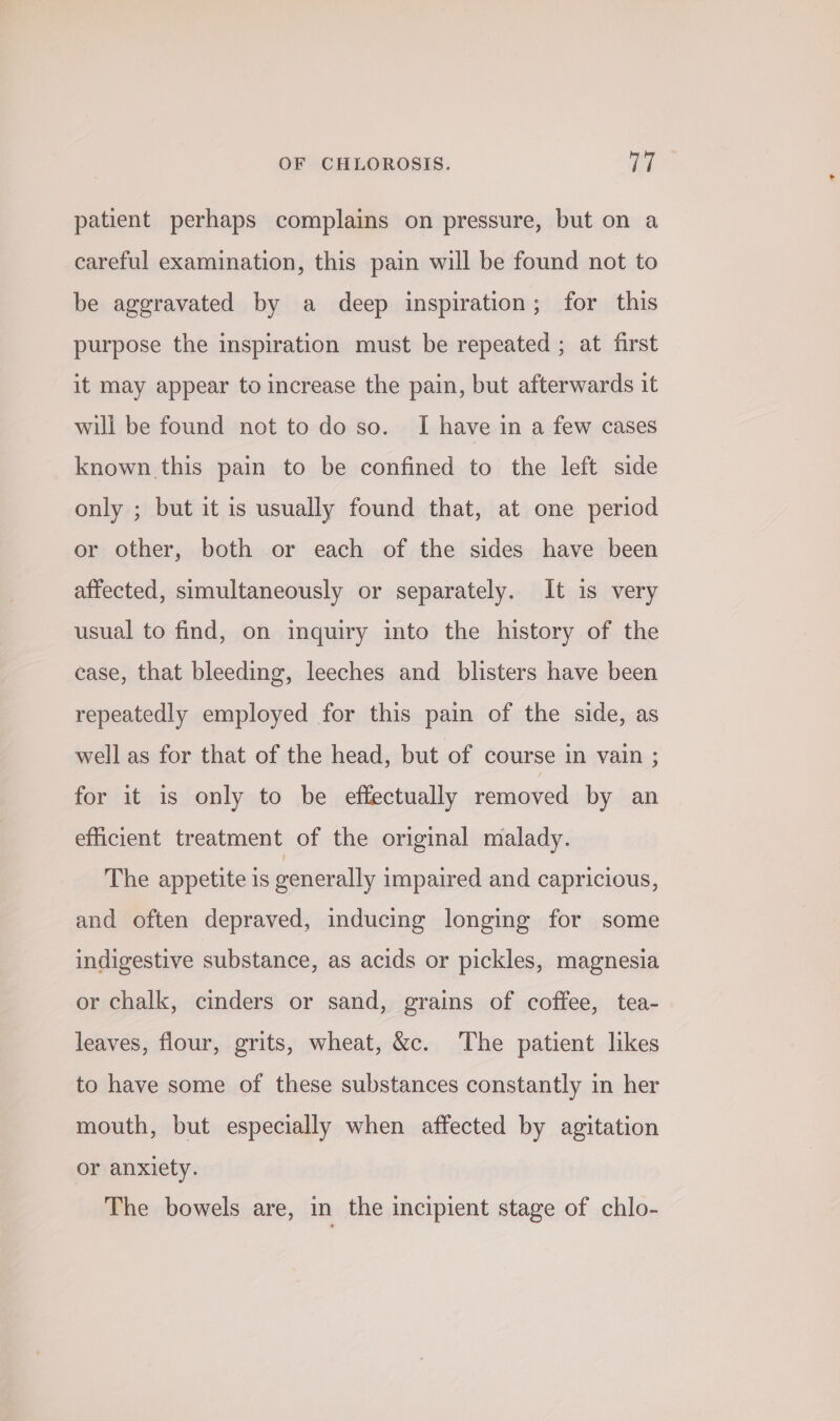 patient perhaps complains on pressure, but on a careful examination, this pain will be found not to be aggravated by a deep inspiration; for this purpose the inspiration must be repeated ; at first it may appear to increase the pain, but afterwards it will be found not to do so. I have in a few cases known this pain to be confined to the left side only ; but it is usually found that, at one period or other, both or each of the sides have been affected, simultaneously or separately. It is very usual to find, on inquiry into the history of the ease, that bleeding, leeches and blisters have been repeatedly employed for this pain of the side, as well as for that of the head, but of course in vain ; for it is only to be effectually removed by an efficient treatment of the original malady. The appetite is generally impaired and capricious, and often depraved, inducing longing for some indigestive substance, as acids or pickles, magnesia or chalk, cinders or sand, grains of coffee, tea- leaves, flour, grits, wheat, &amp;c. The patient likes to have some of these substances constantly in her mouth, but especially when affected by agitation or anxiety. The bowels are, in the incipient stage of chlo-