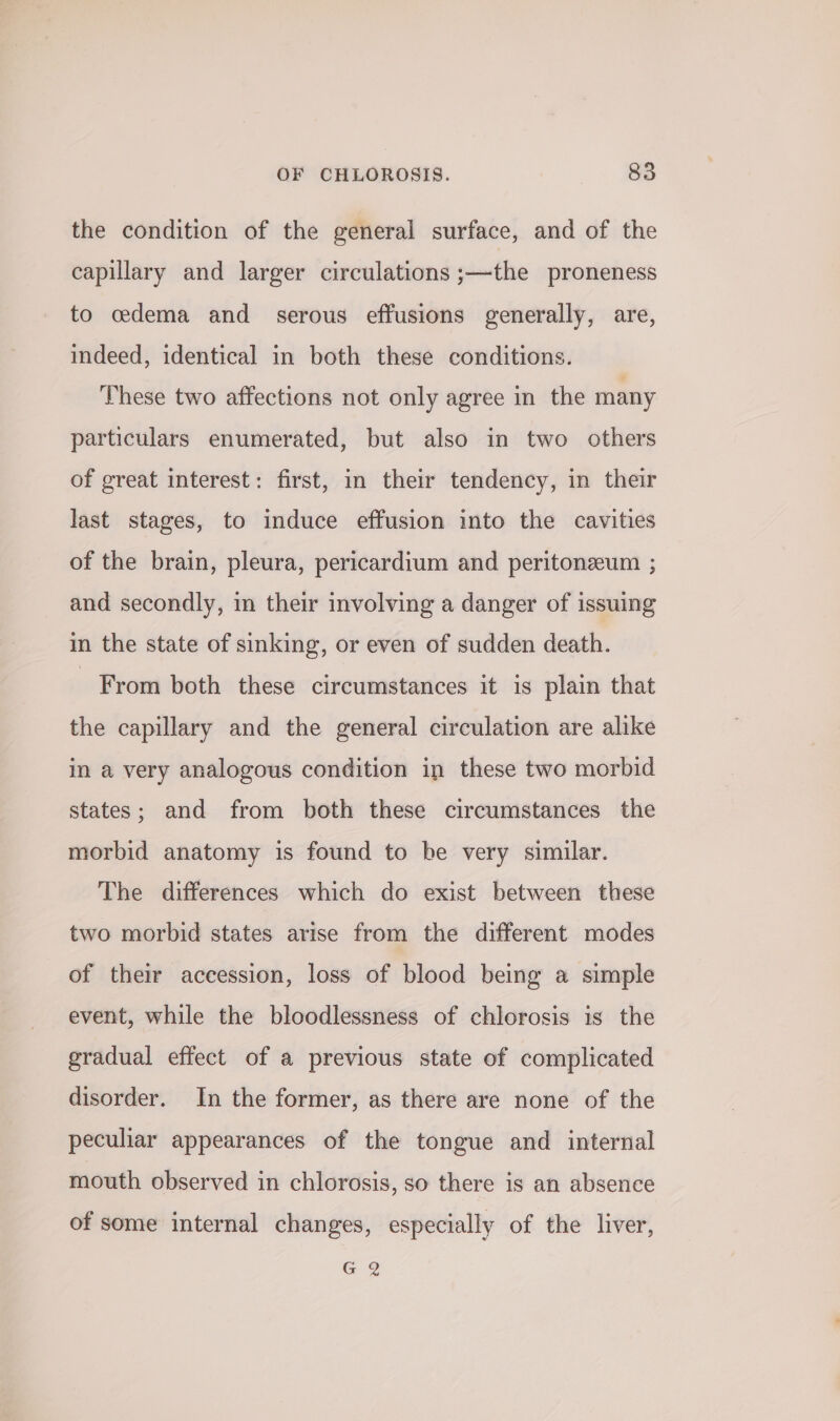 the condition of the general surface, and of the capillary and larger circulations ;—the proneness to cdema and serous effusions generally, are, indeed, identical in both these conditions. These two affections not only agree in the many particulars enumerated, but also in two others of great interest: first, in their tendency, in their last stages, to induce effusion into the cavities of the brain, pleura, pericardium and peritoneum ; and secondly, in their involving a danger of issuing in the state of sinking, or even of sudden death. From both these circumstances it is plain that the capillary and the general circulation are alike in a very analogous condition in these two morbid states; and from both these circumstances the morbid anatomy is found to be very similar. The differences which do exist between these two morbid states arise from the different modes of their accession, loss of blood being a simple event, while the bloodlessness of chlorosis is the gradual effect of a previous state of complicated disorder. In the former, as there are none of the peculiar appearances of the tongue and internal mouth observed in chlorosis, so there is an absence of some internal changes, especially of the liver, G 2