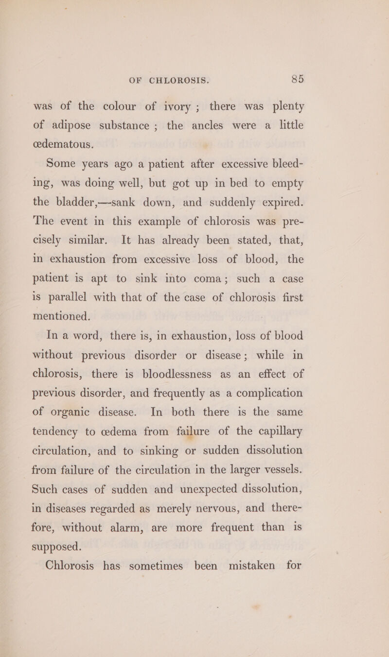 was of the colour of ivory ; there was plenty of adipose substance ; the ancles were a little cedematous. Some years ago a patient after excessive bleed- ing, was doing well, but got up in bed to empty the bladder,—sank down, and suddenly expired. The event in this example of chlorosis was pre- cisely similar. It has already been stated, that, in exhaustion from excessive loss of blood, the patient is apt to sink into coma; such a case is parallel with that of the case of chlorosis first mentioned. In a word, there is, in exhaustion, loss of blood without previous disorder or disease; while in chlorosis, there is bloodlessness as an effect of previous disorder, and frequently as a complication of organic disease. In both there is the same tendency to cedema from failure of the capillary circulation, and to sinking or sudden dissolution from failure of the circulation in the larger vessels. Such cases of sudden and unexpected dissolution, in diseases regarded as merely nervous, and there- fore, without alarm, are more frequent than is supposed. Chlorosis has sometimes been mistaken for