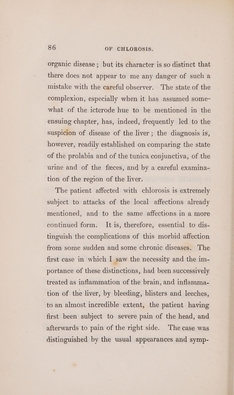 organic disease ; but its character is so distinct that there does not appear to me any danger of such a mistake with the careful observer. The state of the complexion, especially when it has assumed some- what of the icterode hue to be mentioned in the ensuing chapter, has, indeed, frequently led to the suspicion of disease of the liver; the diagnosis is, however, readily established on comparing the state of the prolabia and of the tunica conjunctiva, of the urine and of the feeces, and by a careful examina- tion of the region of the liver. The patient affected with chlorosis is extremely subject to attacks of the local affections already mentioned, and to the same affections in a more continued form. It is, therefore, essential to dis- tinguish the complications of this morbid affection from some sudden and some chronic diseases. The first case in which I saw the necessity and the im- portance of these distinctions, had been successively treated as inflammation of the brain, and inflamma- tion of the liver, by bleeding, blisters and leeches, to an almost incredible extent, the patient having first been subject to severe pain of the head, and afterwards to pain of the right side. The case was distinguished by the usual appearances and symp-