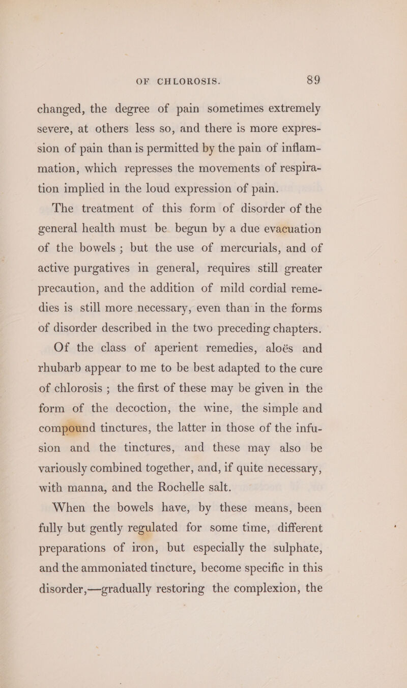 changed, the degree of pain sometimes extremely severe, at others less so, and there is more expres- sion of pain than is permitted by the pain of inflam- mation, which represses the movements of respira- tion implied in the loud expression of pain. The treatment of this form of disorder of the general health must be begun by a due evacuation of the bowels ; but the use of mercurials, and of active purgatives in general, requires still greater precaution, and the addition of mild cordial reme- dies is still more necessary, even than in the forms of disorder described in the two preceding chapters. Of the class of aperient remedies, aloés and rhubarb appear to me to be best adapted to the cure of chlorosis ; the first of these may be given in the form of the decoction, the wine, the simple and compound tinctures, the latter in those of the infu- sion and the tinctures, and these may also be variously combined together, and, if quite necessary, with manna, and the Rochelle salt. When the bowels have, by these means, been fully but gently regulated for some time, different preparations of iron, but especially the sulphate, and the ammoniated tincture, become specific in this disorder,—gradually restoring the complexion, the