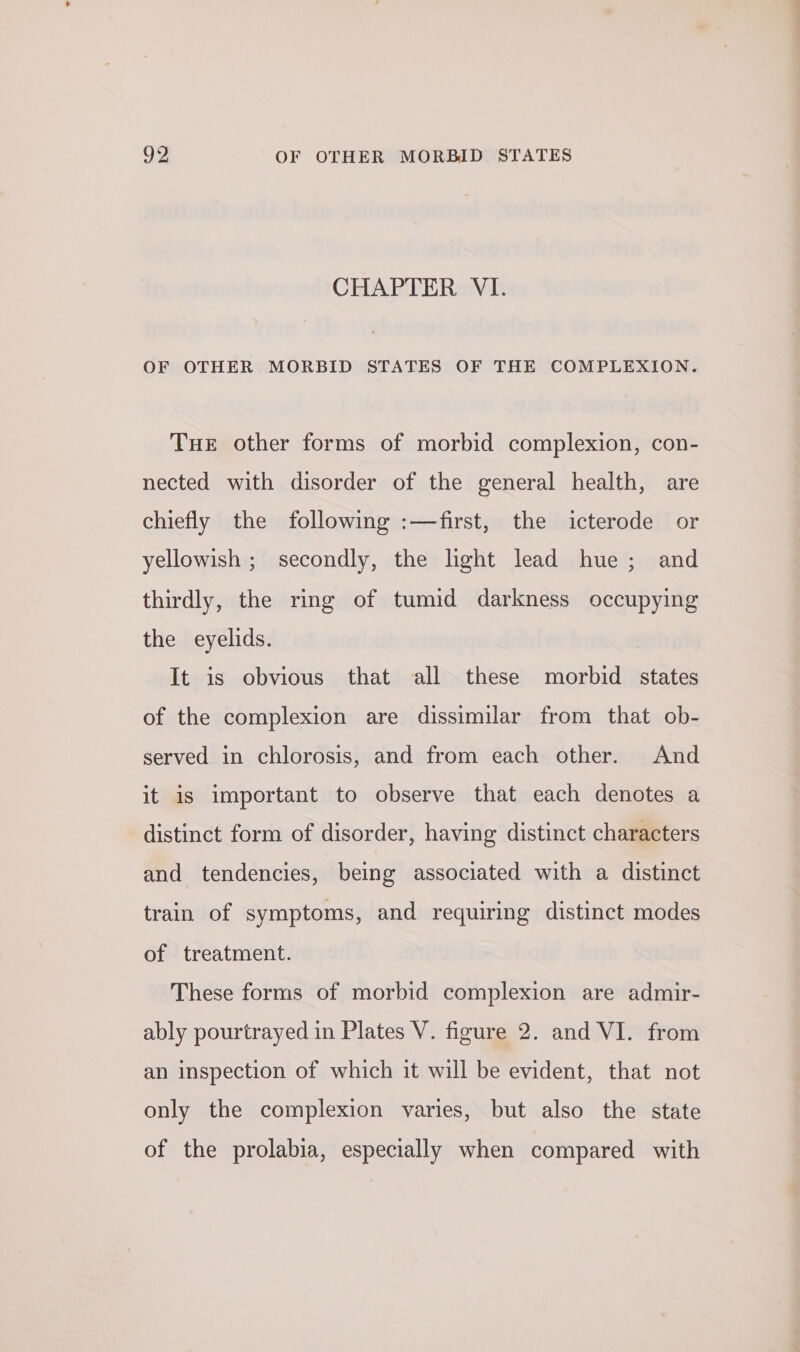 CHAPTER VI. OF OTHER MORBID STATES OF THE COMPLEXION. THE other forms of morbid complexion, con- nected with disorder of the general health, are chiefly the following :—first, the icterode or yellowish ; secondly, the light lead hue; and thirdly, the ring of tumid darkness occupying the eyelids. It is obvious that all these morbid states of the complexion are dissimilar from that ob- served in chlorosis, and from each other. And it is important to observe that each denotes a distinct form of disorder, having distinct characters and tendencies, being associated with a distinct train of symptoms, and requiring distinct modes of treatment. These forms of morbid complexion are admir- ably pourtrayed in Plates V. figure 2. and VI. from an inspection of which it will be evident, that not only the complexion varies, but also the state of the prolabia, especially when compared with